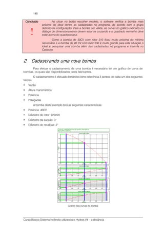 Curso Básico Sistema Incêndio utilizando o Hydros V4 – a distância
148
ConclusãoConclusãoConclusãoConclusão
!
Ao clicar no botão escolher modelo, o software verifica a bomba mais
próxima do ideal dentre as cadastradas no programa, de acordo com o grupo
definido na configuração. Para a bomba ser válida, as curvas no gráfico indicado no
diálogo de dimensionamento devem estar se cruzando e o quadrado vermelho deve
estar acima do quadrado azul.
Como a bomba de 30CV com rotor 210 ficou muito próxima do mínimo
necessário e a bomba de 40 CV com rotor 230 é muito grande para esta situação o
ideal é pesquisar uma bomba além das cadastradas no programa e inseri-la no
Cadastro.
2 Cadastrando uma nova bomba
Para efetuar o cadastramento de uma bomba é necessário ter um gráfico de curva de
bombas, os quais são disponibilizados pelos fabricantes.
O cadastramento é efetuado tomando como referência 3 pontos de cada um dos seguintes
fatores:
Vazão
Altura manométrica
Potência
Polegadas
A bomba deste exemplo terá as seguintes características:
Potência: 40CV
Diâmetro do rotor: 220mm
Diâmetro da sucção: 3”
Diâmetro do recalque: 2”
Gráfico das curvas da bomba
 