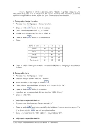 Curso Básico Sistema Incêndio utilizando o Hydros V4 – a distância
149
Tomamos 3 pontos de referência de vazão, como indicados no gráfico, e traçamos uma
reta vertical até que ela cruze as linhas rosas. Em seguida traçamos linhas horizontais, que estão
representadas pelas linhas verdes, a partir das quais obtemos os valores desejados.
1. Configuração1. Configuração1. Configuração1. Configuração –––– Bomba HidráulicaBomba HidráulicaBomba HidráulicaBomba Hidráulica
Acesse o menu “Configurações – Bomba hidráulica”.
Clique no botão abaixo da lista de Modelos.
Defina o nome da bomba como “40CV - 220mm”.
No topo da tabela defina a potência com o valor “40”.
Clique no botão abaixo da tabela de Dados.
Defina:
Ponto da curva 1 2 3
Vazão 30 50 80
Altura 100 96 85
NPSH 3 4.3 6.9
Potência 26 34 42
Rendimento 42 52 60
Clique no botão “Fechar” para finalizar o cadastro desta bomba na configuração da bomba de
incêndio.
2. Configuração2. Configuração2. Configuração2. Configuração –––– ItensItensItensItens
Acesse o menu “Configurações – Itens”.
Selecione a opção “Bomba hidráulica – Incêndio”.
Abaixo da tabela Grupos, clique no botão .
Defina o nome “Bomba exemplo”, a unidade “pç” e clique no botão “OK”.
Clique no botão abaixo da tabela Itens.
No diálogo que será apresentado defina a descrição “40CV –220mm”.
Clique no botão “OK”.
3. Configuração3. Configuração3. Configuração3. Configuração –––– Peças para incêndio IPeças para incêndio IPeças para incêndio IPeças para incêndio I
Acesse o menu “Configurações - Peças para incêndio”.
Clique no botão ao lado do material Bomba hidráulica – Incêndio, selecione a peça “3“ x
2”” e clique no botão que está ativo abaixo da lista.
Defina o nome como sendo “40CV - 220mm” e clique no botão “OK”.
4. Configuração4. Configuração4. Configuração4. Configuração –––– Peças para incêndio IIPeças para incêndio IIPeças para incêndio IIPeças para incêndio II
 