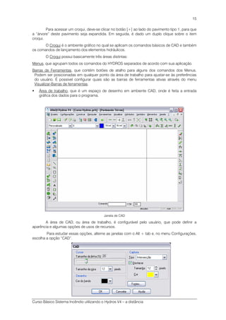 Curso Básico Sistema Incêndio utilizando o Hydros V4 – a distância
15
Para acessar um croqui, deve-se clicar no botão [+] ao lado do pavimento tipo 1, para que
a “árvore” deste pavimento seja expandida. Em seguida, é dado um duplo clique sobre o item
croqui.
O Croqui é o ambiente gráfico no qual se aplicam os comandos básicos de CAD e também
os comandos de lançamento dos elementos hidráulicos.
O Croqui possui basicamente três áreas distintas:
Menus, que agrupam todos os comandos do HYDROS separados de acordo com sua aplicação.
Barras de Ferramentas, que contém botões de atalho para alguns dos comandos dos Menus.
Podem ser posicionadas em qualquer ponto da área de trabalho para ajustar-se às preferências
do usuário. É possível configurar quais são as barras de ferramentas ativas através do menu
Visualizar-Barras de ferramentas.
Área de trabalho, que é um espaço de desenho em ambiente CAD, onde é feita a entrada
gráfica dos dados para o programa.
Janela de CAD
A área de CAD, ou área de trabalho, é configurável pelo usuário, que pode definir a
aparência e algumas opções de usos de recursos.
Para estudar essas opções, alterne as janelas com o Alt + tab e, no menu Configurações,
escolha a opção “CAD”.
 