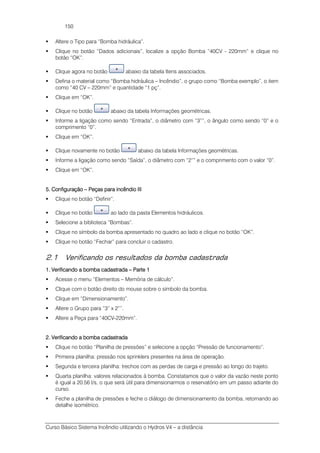 Curso Básico Sistema Incêndio utilizando o Hydros V4 – a distância
150
Altere o Tipo para “Bomba hidráulica”.
Clique no botão “Dados adicionais”, localize a opção Bomba “40CV - 220mm” e clique no
botão “OK”.
Clique agora no botão abaixo da tabela Itens associados.
Defina o material como “Bomba hidráulica – Incêndio”, o grupo como “Bomba exemplo”, o item
como “40 CV – 220mm” e quantidade “1 pç”.
Clique em “OK”.
Clique no botão abaixo da tabela Informações geométricas.
Informe a ligação como sendo “Entrada”, o diâmetro com “3””, o ângulo como sendo “0” e o
comprimento “0”.
Clique em “OK”.
Clique novamente no botão abaixo da tabela Informações geométricas.
Informe a ligação como sendo “Saída”, o diâmetro com “2”” e o comprimento com o valor “0”.
Clique em “OK”.
5. Configuração5. Configuração5. Configuração5. Configuração –––– Peças para incêndio IIIPeças para incêndio IIIPeças para incêndio IIIPeças para incêndio III
Clique no botão “Definir”.
Clique no botão ao lado da pasta Elementos hidráulicos.
Selecione a biblioteca “Bombas”.
Clique no símbolo da bomba apresentado no quadro ao lado e clique no botão “OK”.
Clique no botão “Fechar” para concluir o cadastro.
2.1 Verificando os resultados da bomba cadastrada
1. Verificando a bomba cadastrada1. Verificando a bomba cadastrada1. Verificando a bomba cadastrada1. Verificando a bomba cadastrada –––– Parte 1Parte 1Parte 1Parte 1
Acesse o menu “Elementos – Memória de cálculo”.
Clique com o botão direito do mouse sobre o símbolo da bomba.
Clique em “Dimensionamento”.
Altere o Grupo para “3” x 2””.
Altere a Peça para “40CV-220mm”.
2. Verificando a bomba cadastrada2. Verificando a bomba cadastrada2. Verificando a bomba cadastrada2. Verificando a bomba cadastrada
Clique no botão “Planilha de pressões” e selecione a opção “Pressão de funcionamento”.
Primeira planilha: pressão nos sprinklers presentes na área de operação.
Segunda e terceira planilha: trechos com as perdas de carga e pressão ao longo do trajeto.
Quarta planilha: valores relacionados à bomba. Constatamos que o valor da vazão neste ponto
é igual a 20.56 l/s, o que será útil para dimensionarmos o reservatório em um passo adiante do
curso.
Feche a planilha de pressões e feche o diálogo de dimensionamento da bomba, retornando ao
detalhe isométrico.
 