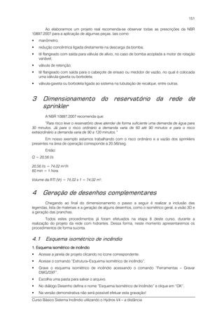 Curso Básico Sistema Incêndio utilizando o Hydros V4 – a distância
151
Ao elaborarmos um projeto real recomenda-se observar todas as prescrições da NBR
10897:2007 para a aplicação de algumas peças, tais como:
manômetro;
redução concêntrica ligada diretamente na descarga da bomba;
tê flangeado com saída para válvula de alívio, no caso de bomba acoplada a motor de rotação
variável;
válvula de retenção;
tê flangeado com saída para o cabeçote de ensaio ou medidor de vazão, no qual é colocada
uma válvula-gaveta ou borboleta;
válvula-gaveta ou borboleta ligada ao sistema na tubulação de recalque, entre outras.
3 Dimensionamento do reservatório da rede de
sprinkler
A NBR 10897:2007 recomenda que:
“Para risco leve o reservatório deve atender de forma suficiente uma demanda de água para
30 minutos. Já para o risco ordinário a demanda varia de 60 até 90 minutos e para o risco
extraordinário a demanda varia de 90 a 120 minutos.”
Em nosso exemplo estamos trabalhando com o risco ordinário e a vazão dos sprinklers
presentes na área de operação corresponde a 20,56l/seg.
Então:
Q = 20,56 l/s
20,56 l/s = 74,02 m³/h
60 min = 1 hora.
Volume da RTI (Vr) = 74,02 x 1 = 74,02 m³.
4 Geração de desenhos complementares
Chegando ao final do dimensionamento o passo a seguir é realizar a inclusão das
legendas, lista de materiais e a geração de alguns desenhos, como o isométrico geral, a visão 3D e
a geração das pranchas.
Todos estes procedimentos já foram efetuados na etapa 8 deste curso, durante a
realização do projeto da rede com hidrantes. Dessa forma, neste momento apresentaremos os
procedimentos de forma sucinta.
4.1 Esquema isométrico de incêndio
1. Esquema isométrico de incêndio1. Esquema isométrico de incêndio1. Esquema isométrico de incêndio1. Esquema isométrico de incêndio
Acesse a janela de projeto clicando no ícone correspondente.
Acesse o comando “Estrutura–Esquema isométrico de incêndio”.
Grave o esquema isométrico de incêndio acessando o comando “Ferramentas – Gravar
DWG/DXF”.
Escolha uma pasta para salvar o arquivo.
No diálogo Desenho defina o nome “Esquema Isométrico de Incêndio” e clique em “OK”.
Na versão demonstrativa não será possível efetuar esta gravação!
 