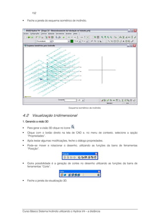 Curso Básico Sistema Incêndio utilizando o Hydros V4 – a distância
152
Feche a janela do esquema isométrico de incêndio.
Esquema isométrico de incêndio
4.2 Visualização tridimensional
1. Gerando a visão 3D1. Gerando a visão 3D1. Gerando a visão 3D1. Gerando a visão 3D
Para gerar a visão 3D clique no ícone .
Clique com o botão direito na tela de CAD e, no menu de contexto, selecione a opção
“Propriedades”.
Após testar algumas modificações, feche o diálogo propriedades.
Pode–se mover e rotacionar o desenho, utilizando as funções da barra de ferramentas
“Posição”.
Outra possibilidade é a geração de cortes no desenho utilizando as funções da barra de
ferramentas “Corte”.
Feche a janela da visualização 3D.
 
