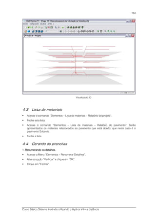Curso Básico Sistema Incêndio utilizando o Hydros V4 – a distância
153
Visualização 3D
4.3 Lista de materiais
Acesse o comando “Elementos – Lista de materiais – Relatório do projeto”.
Feche esta lista.
Acesse o comando “Elementos – Lista de materiais – Relatório do pavimento”. Serão
apresentados os materiais relacionados ao pavimento que está aberto, que neste caso é o
pavimento Subsolo.
Feche a lista.
4.4 Gerando as pranchas
1. Renumerando os detalhes1. Renumerando os detalhes1. Renumerando os detalhes1. Renumerando os detalhes....
Acesse o Menu “Elementos – Renumerar Detalhes”.
Ative a opção “Verificar” e clique em “OK”.
Clique em “Fechar”.
 