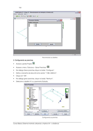 Curso Básico Sistema Incêndio utilizando o Hydros V4 – a distância
154
Renumerando os detalhes
2. Configurando as pranchas2. Configurando as pranchas2. Configurando as pranchas2. Configurando as pranchas
Acesse a janela Projeto .
Acesse o menu “Estrutura – Gerar Pranchas” .
No diálogo Gerar pranchas clique no botão “Configurar”.
Defina o tamanho da área útil como sendo “1188 x 840mm”.
Clique em “OK”.
No diálogo gerar pranchas, clique no botão “Nenhum”.
Selecione o detalhe H1 e o pavimento Subsolo.
Configurando as pranchas
 