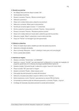 Curso Básico Sistema Incêndio utilizando o Hydros V4 – a distância
155
3. Gerando as pranchas3. Gerando as pranchas3. Gerando as pranchas3. Gerando as pranchas
No diálogo Gerar pranchas clique no botão “OK”.
Serão geradas 2 pranchas.
Acesse o comando “Prancha - Mostrar somente layout”.
Selecione a prancha 2.
Clique com o botão direito sobre o desenho da prancha 2.
Selecione o comando “Mover para a outra prancha”.
Na linha de comando digite o número “1” e tecle Enter.
Elimine a prancha 2 acessando o comando “Prancha – Excluir prancha”.
Acesse o comando “Prancha – Reordenar prancha corrente”.
Clique com o botão direito do mouse sobre o desenho que está fora da folha.
Selecione a opção “Mover” e posicione o mesmo dentro da folha.
Clique em “Fechar” na mensagem que será apresentada.
4. Editando os desenhos4. Editando os desenhos4. Editando os desenhos4. Editando os desenhos
Efetue um duplo clique sobre o detalhe que está mais abaixo da prancha.
Selecione a indicação do detalhe.
Ative o comando “Manipular – mover” e desloque o texto para uma outra posição.
Feche a janela deste detalhe.
5. Inserindo as margens5. Inserindo as margens5. Inserindo as margens5. Inserindo as margens
Acesse o comando “Ferramentas - Ler DWG/DXF”.
Selecione o arquivo “A0.DXF” que está disponível na Biblioteca ou na pasta de instalação do
programa, geralmente em C:Arquivos de programasAltoQiAltoQi Hydros V4
Desative a opção “Converter Escala” e selecione a opção “Inserir em novos níveis”.
Clique no botão “OK” para inserir a margem.
Acesse o comando “Projeto – Salvar arquivo como”.
Esta opção não está acessível na versão demonstrativa!
Selecione uma pasta para salvar o arquivo e defina o nome “Prancha”.
Defina novamente o nome “Prancha”, para associar ao arquivo PRH do Hydros.
A impressão do desenho pode ser efetuada acessando o comando “Projeto – Imprimir”.
O diálogo de impressão não estará acessível na versão demonstrativa!
 