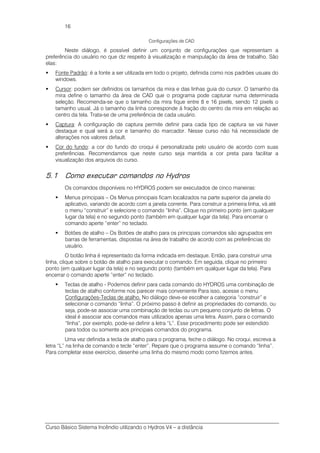 Curso Básico Sistema Incêndio utilizando o Hydros V4 – a distância
16
Configurações de CAD
Neste diálogo, é possível definir um conjunto de configurações que representam a
preferência do usuário no que diz respeito à visualização e manipulação da área de trabalho. São
elas:
Fonte Padrão: é a fonte a ser utilizada em todo o projeto, definida como nos padrões usuais do
windows.
Cursor: podem ser definidos os tamanhos da mira e das linhas guia do cursor. O tamanho da
mira define o tamanho da área de CAD que o programa pode capturar numa determinada
seleção. Recomenda-se que o tamanho da mira fique entre 8 e 16 pixels, sendo 12 pixels o
tamanho usual. Já o tamanho da linha corresponde à fração do centro da mira em relação ao
centro da tela. Trata-se de uma preferência de cada usuário.
Captura: A configuração de captura permite definir para cada tipo de captura se vai haver
destaque e qual será a cor e tamanho do marcador. Nesse curso não há necessidade de
alterações nos valores default.
Cor do fundo: a cor do fundo do croqui é personalizada pelo usuário de acordo com suas
preferências. Recomendamos que neste curso seja mantida a cor preta para facilitar a
visualização dos arquivos do curso.
5.1 Como executar comandos no Hydros
Os comandos disponíveis no HYDROS podem ser executados de cinco maneiras:
Menus principais – Os Menus principais ficam localizados na parte superior da janela do
aplicativo, variando de acordo com a janela corrente. Para construir a primeira linha, vá até
o menu “construir” e selecione o comando “linha”. Clique no primeiro ponto (em qualquer
lugar da tela) e no segundo ponto (também em qualquer lugar da tela). Para encerrar o
comando aperte “enter” no teclado.
Botões de atalho – Os Botões de atalho para os principais comandos são agrupados em
barras de ferramentas, dispostas na área de trabalho de acordo com as preferências do
usuário.
O botão linha é representado da forma indicada em destaque. Então, para construir uma
linha, clique sobre o botão de atalho para executar o comando. Em seguida, clique no primeiro
ponto (em qualquer lugar da tela) e no segundo ponto (também em qualquer lugar da tela). Para
encerrar o comando aperte “enter” no teclado.
Teclas de atalho - Podemos definir para cada comando do HYDROS uma combinação de
teclas de atalho conforme nos parecer mais conveniente Para isso, acesse o menu
Configurações-Teclas de atalho. No diálogo deve-se escolher a categoria “construir” e
selecionar o comando “linha”. O próximo passo é definir as propriedades do comando, ou
seja, pode-se associar uma combinação de teclas ou um pequeno conjunto de letras. O
ideal é associar aos comandos mais utilizados apenas uma letra. Assim, para o comando
“linha”, por exemplo, pode-se definir a letra “L”. Esse procedimento pode ser estendido
para todos ou somente aos principais comandos do programa.
Uma vez definida a tecla de atalho para o programa, feche o diálogo. No croqui, escreva a
letra “L” na linha de comando e tecle “enter”. Repare que o programa assume o comando “linha”.
Para completar esse exercício, desenhe uma linha do mesmo modo como fizemos antes.
 