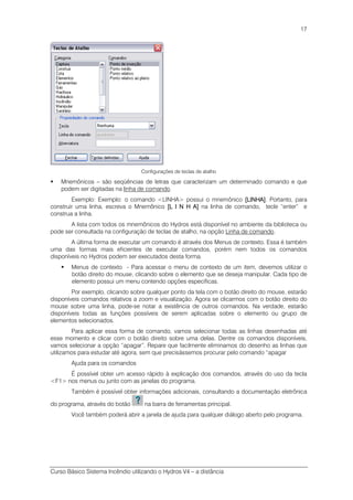 Curso Básico Sistema Incêndio utilizando o Hydros V4 – a distância
17
Configurações de teclas de atalho
Mnemônicos – são seqüências de letras que caracterizam um determinado comando e que
podem ser digitadas na linha de comando.
Exemplo: Exemplo: o comando <LINHA> possui o mnemônico [LINHA][LINHA][LINHA][LINHA]. Portanto, para
construir uma linha, escreva o Mnemônico [L I N H A][L I N H A][L I N H A][L I N H A] na linha de comando, tecle “enter” e
construa a linha.
A lista com todos os mnemônicos do Hydros está disponível no ambiente da biblioteca ou
pode ser consultada na configuração de teclas de atalho, na opção Linha de comando.
A última forma de executar um comando é através dos Menus de contexto. Essa é também
uma das formas mais eficientes de executar comandos, porém nem todos os comandos
disponíveis no Hydros podem ser executados desta forma.
Menus de contexto - Para acessar o menu de contexto de um item, devemos utilizar o
botão direito do mouse, clicando sobre o elemento que se deseja manipular. Cada tipo de
elemento possui um menu contendo opções específicas.
Por exemplo, clicando sobre qualquer ponto da tela com o botão direito do mouse, estarão
disponíveis comandos relativos a zoom e visualização. Agora se clicarmos com o botão direito do
mouse sobre uma linha, pode-se notar a existência de outros comandos. Na verdade, estarão
disponíveis todas as funções possíveis de serem aplicadas sobre o elemento ou grupo de
elementos selecionados.
Para aplicar essa forma de comando, vamos selecionar todas as linhas desenhadas até
esse momento e clicar com o botão direito sobre uma delas. Dentre os comandos disponíveis,
vamos selecionar a opção “apagar”. Repare que facilmente eliminamos do desenho as linhas que
utilizamos para estudar até agora, sem que precisássemos procurar pelo comando “apagar
Ajuda para os comandos
É possível obter um acesso rápido à explicação dos comandos, através do uso da tecla
<F1> nos menus ou junto com as janelas do programa.
Também é possível obter informações adicionais, consultando a documentação eletrônica
do programa, através do botão na barra de ferramentas principal.
Você também poderá abrir a janela de ajuda para qualquer diálogo aberto pelo programa.
 