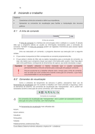 Curso Básico Sistema Incêndio utilizando o Hydros V4 – a distância
18
6 Iniciando o trabalho
Objetivos:
Caracterizar a linha de comando e definir sua importância;
Apresentar os comandos de visualização para facilitar a manipulação dos recursos
gráficos.
6.1 A linha de comando
A linha de comando
A linha de comando é a interface de comunicação entre o software e o usuário. É através
dela que o programa solicita ao usuário as informações necessárias para a conclusão do
comando. Também na linha de comando podem ser digitados mnemônicos para acesso rápido
aos comandos.
Uma vez executado um comando, o programa descreve sua execução com a seguinte
sintaxe:
O que estiver à esquerda do hífen corresponde ao comando propriamente dito;
O que estiver à direita do hífen são os dados necessários para a conclusão do comando, ou
seja, são dados que o programa requer que sejam informados pelo usuário. Caso haja algum
valor entre parênteses, corresponde às ferramentas de captura, que serão estudadas a seguir.
ImportanteImportanteImportanteImportante
!
O trabalho utilizando o Hydros necessita que o usuário acompanhe
permanentemente a linha de comando para a execução de qualquer comando.
Procure acostumar-se a trabalhar olhando todo o tempo para a linha de comando.
Isso vai evitar que você cometa erros durante a execução do comando, o que reduz
sua produtividade no uso do programa.
6.2 Comandos de visualização
Como o ambiente de lançamento da estrutura é gráfico, precisamos fazer uso de
ferramentas de visualização que nos auxiliam a trabalhar com maior precisão e segurança, sobre
os elementos de desenho. Os comandos de visualização são “transparentes”, isto é, podem ser
acessados durante a execução de outros comandos, sem interrompê-los.
Comandos de visualização
As ferramentas de visualização mais utilizadas são:
zoom;
zoom anterior;
atualizar;
enquadrar;
afastar;
deslocamentos unidirecionais (Pan).
Os comandos de visualização são “transparentes”, isto é, podem ser acessados durante a
execução de outros comandos, sem interrompê-los.
 
