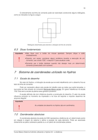 Curso Básico Sistema Incêndio utilizando o Hydros V4 – a distância
19
O entendimento da linha de comando pode ser exercitado construindo alguns retângulos,
como os indicados na figura a seguir:
Retângulos desenhados para exercitar a utilização da linha de comando.
6.3 Dicas fundamentais
ImportanteImportanteImportanteImportante
!
Não fique com o botão do mouse apertado. Sempre clique e solte
imediatamente.
Quando, por acaso, acontecer algum problema durante a execução de um
comando, use a tecla “ESC” e depois F7 para atualizar a tela.
Somente use o botão desfazer quando não desejar mais um determinado
comando já executado com sucesso.
7 Sistema de coordenadas utilizado no Hydros
7.1 Escala do desenho
No caso do Hydros, a indicação da escala que se está trabalhando com o desenho fica ao
lado da linha de comando.
Pode ser necessário alterar esta escala de trabalho para as redes que serão lançadas, o
que pode ser feito através do comando Manipular-Alterar escala. Em geral, trabalha-se na escala
1/50. Esta será a escala da planta baixa gerada a posteriori.
A escala definida não tem influência durante a construção do desenho. O valor da escala
influencia somente no momento da impressão e na hora de exportar e importar desenhos de
arquivos dwg/dxf.
ImportanteImportanteImportanteImportante
!
As unidades de desenho no Hydros são em centímetros.
7.2 Coordenadas absolutas
A coordenada absoluta da janela de CAD representa a distância de um determinado ponto
em relação à origem do sistema e define a posição de cada elemento. Pode ser associada
diretamente ao plano cartesiano padrão ou a um plano de coordenadas polares.
 