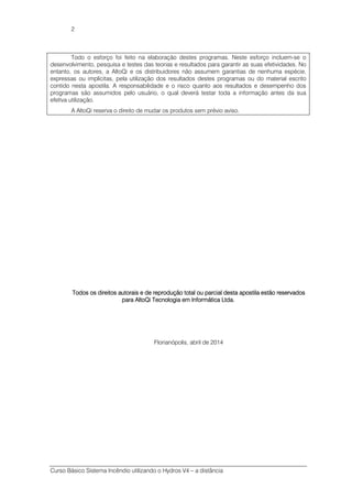Curso Básico Sistema Incêndio utilizando o Hydros V4 – a distância
2
Todo o esforço foi feito na elaboração destes programas. Neste esforço incluem-se o
desenvolvimento, pesquisa e testes das teorias e resultados para garantir as suas efetividades. No
entanto, os autores, a AltoQi e os distribuidores não assumem garantias de nenhuma espécie,
expressas ou implícitas, pela utilização dos resultados destes programas ou do material escrito
contido nesta apostila. A responsabilidade e o risco quanto aos resultados e desempenho dos
programas são assumidos pelo usuário, o qual deverá testar toda a informação antes da sua
efetiva utilização.
A AltoQi reserva o direito de mudar os produtos sem prévio aviso.
Todos os direitos autorais e de reprodução total ou parcial desta apostila estão reservadosTodos os direitos autorais e de reprodução total ou parcial desta apostila estão reservadosTodos os direitos autorais e de reprodução total ou parcial desta apostila estão reservadosTodos os direitos autorais e de reprodução total ou parcial desta apostila estão reservados
para AltoQi Tecnologia em Informática Ltda.para AltoQi Tecnologia em Informática Ltda.para AltoQi Tecnologia em Informática Ltda.para AltoQi Tecnologia em Informática Ltda.
Florianópolis, abril de 2014
 