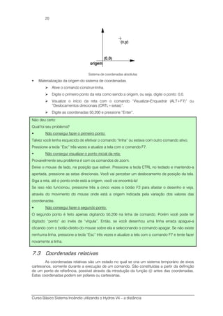 Curso Básico Sistema Incêndio utilizando o Hydros V4 – a distância
20
Sistema de coordenadas absolutas
Materialização da origem do sistema de coordenadas.
Ative o comando construir-linha.
Digite o primeiro ponto da reta como sendo a origem, ou seja, digite o ponto: 0,0.
Visualize o início da reta com o comando “Visualizar-Enquadrar (ALT+F7)” ou
“Deslocamentos direcionais (CRTL+setas)”.
Digite as coordenadas 50,200 e pressione “Enter”.
Não deu certo:
Qual foi seu problema?
Não consegui fazer o primeiro ponto:
Talvez você tenha esquecido de efetivar o comando “linha” ou estava com outro comando ativo.
Pressione a tecla “Esc” três vezes e atualize a tela com o comando F7.
Não consegui visualizar o ponto inicial da reta:
Provavelmente seu problema é com os comandos de zoom.
Deixe o mouse de lado, na posição que estiver. Pressione a tecla CTRL no teclado e mantendo-a
apertada, pressione as setas direcionais. Você vai perceber um deslocamento de posição da tela.
Siga a reta, até o ponto onde está a origem, você vai encontrá-la!
Se isso não funcionou, pressione três a cinco vezes o botão F2 para afastar o desenho e veja,
através do movimento do mouse onde está a origem indicada pela variação dos valores das
coordenadas.
Não consegui fazer o segundo ponto:
O segundo ponto é feito apenas digitando 50,200 na linha de comando. Porém você pode ter
digitado “ponto” ao invés de “vírgula”. Então, se você desenhou uma linha errada apague-a
clicando com o botão direito do mouse sobre ela e selecionando o comando apagar. Se não existe
nenhuma linha, pressione a tecla “Esc” três vezes e atualize a tela com o comando F7 e tente fazer
novamente a linha.
7.3 Coordenadas relativas
As coordenadas relativas são um estado no qual se cria um sistema temporário de eixos
cartesianos, somente durante a execução de um comando. São constituídas a partir da definição
de um ponto de referência, possível através da introdução da função @ antes das coordenadas.
Estas coordenadas podem ser polares ou cartesianas.
 