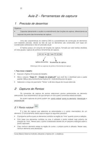 Curso Básico Sistema Incêndio utilizando o Hydros V4 – a distância
22
Aula 2 – Ferramentas de captura
1 Precisão de desenhos
Objetivos:
Capacitar plenamente o usuário no entendimento das funções de captura, diferenciando as
capturas de ponto das ferramentas de captura.
Uma das características do sistema CAD é a possibilidade de construção de elementos
com bastante precisão, devido ao fato de que os elementos são construídos com base em
coordenadas cartesianas e não em precisão visual.
O Hydros possui um conjunto de funções de captura, formado por sete botões divididos
em dois grupos: captura de pontos e ferramentas de captura.
Diferenças entre as capturas de pontos e ferramentas de captura
1.1.1.1. Para iniciar o traPara iniciar o traPara iniciar o traPara iniciar o trabalho:balho:balho:balho:
Execute o Hydros V4 na área de trabalho.
Abra o arquivo “EtapaEtapaEtapaEtapa 01010101 ---- Criação do projeto.prhCriação do projeto.prhCriação do projeto.prhCriação do projeto.prh”””” que você fez o download para a pasta
padrão Meus documentosCurso Hydros V4 - IncêndioArquivos de apoio.
Selecione o croqui do pavimento “Térreo” e dê dois cliques de mouse sobre ele.
2 Captura de Pontos
Os comandos de captura de pontos selecionam pontos pertencentes ao elemento
selecionado. Sua característica é de que sempre um dos quatro comandos estará acionado.
As quatro capturas de ponto podem ser: ponto notável, ponto no elemento, intersecção e
perpendicular.
2.1 Ponto notável
É o tipo de captura que seleciona as extremidades e o ponto intermediário de um
elemento. O funcionamento desta captura segue os seguintes preceitos:
O programa verifica quais os elementos contidos na região da “mira” quando ocorre a seleção;
Com base nos elementos contidos na mira, é adotado o ponto notável mais próximo da
posição da “mira”. Nesse caso, o ponto é destacado através de um pequeno retângulo sobre o
ponto capturado;
Caso nenhum elemento esteja na região do cursor, o próprio ponto é utilizado. Nesse caso,
nenhum elemento será destacado.
 