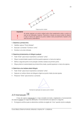 Curso Básico Sistema Incêndio utilizando o Hydros V4 – a distância
23
Captura ponto notável
ImportanteImportanteImportanteImportante
!
Ao tentar capturar um ponto notável evite clicar exatamente sobre o ponto no
qual vai ser efetuada a captura. Posicione o mouse um pouco antes ou depois
e veja a marca da captura do ponto notável. Este procedimento impede uma
série de erros sistemáticos.
1.1.1.1. Desenhar a primeira linhaDesenhar a primeira linhaDesenhar a primeira linhaDesenhar a primeira linha
Habilitar captura “Ponto Notável”.
Executar o comando “Construir- Linha”.
Construir uma reta inclinada.
2.2.2.2. Desenhar primeiramente um triDesenhar primeiramente um triDesenhar primeiramente um triDesenhar primeiramente um triângulo qualquerângulo qualquerângulo qualquerângulo qualquer
Tecle “Enter” para iniciar novamente o comando “Linha”.
Clique na extremidade superior da linha quando aparecer a marca da captura.
Defina o segundo ponto numa posição à direita e abaixo do primeiro ponto.
Clique próximo à extremidade da primeira linha criada, quando aparecer a marca da captura.
3.3.3.3. DetermiDetermiDetermiDeterminar uma mediana deste triângulonar uma mediana deste triângulonar uma mediana deste triângulonar uma mediana deste triângulo
Tecle “Enter” para iniciar novamente o comando “Linha”.
Capturar um vértice inferior do triângulo e ligá-lo ao ponto médio da reta oposta.
Pressione “Enter” para encerrar o comando.
Exemplo de aplicação da captura ponto notável
2.2 Intersecção
O tipo de captura intersecção é o mais completo de todos, englobando o funcionamento
da captura notável com algumas alterações. O funcionamento da captura é o seguinte:
O programa verifica quais os elementos contidos na região da “mira” quando ocorre a seleção.
 