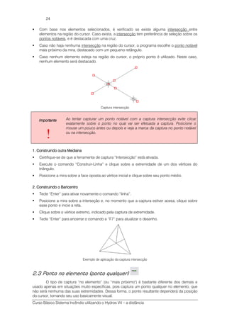 Curso Básico Sistema Incêndio utilizando o Hydros V4 – a distância
24
Com base nos elementos selecionados, é verificado se existe alguma intersecção entre
elementos na região do cursor. Caso exista, a intersecção tem preferência de seleção sobre os
pontos notáveis, e é destacada com uma cruz.
Caso não haja nenhuma intersecção na região do cursor, o programa escolhe o ponto notável
mais próximo da mira, destacado com um pequeno retângulo.
Caso nenhum elemento esteja na região do cursor, o próprio ponto é utilizado. Neste caso,
nenhum elemento será destacado.
Captura intersecção
ImportanteImportanteImportanteImportante
!
Ao tentar capturar um ponto notável com a captura intersecção evite clicar
exatamente sobre o ponto no qual vai ser efetuada a captura. Posicione o
mouse um pouco antes ou depois e veja a marca da captura no ponto notável
ou na intersecção.
1. Construindo outra Mediana1. Construindo outra Mediana1. Construindo outra Mediana1. Construindo outra Mediana
Certifique-se de que a ferramenta de captura “Intersecção” está ativada.
Execute o comando “Construir-Linha” e clique sobre a extremidade de um dos vértices do
triângulo.
Posicione a mira sobre a face oposta ao vértice inicial e clique sobre seu ponto médio.
2. Construindo o Baricentro2. Construindo o Baricentro2. Construindo o Baricentro2. Construindo o Baricentro
Tecle “Enter” para ativar novamente o comando “linha”.
Posicione a mira sobre a interseção e, no momento que a captura estiver acesa, clique sobre
esse ponto e inicie a reta.
Clique sobre o vértice extremo, indicado pela captura de extremidade.
Tecle “Enter” para encerrar o comando e “F7” para atualizar o desenho.
Exemplo de aplicação da captura intersecção
2.3 Ponto no elemento (ponto qualquer)
O tipo de captura “no elemento” (ou “mais próximo") é bastante diferente dos demais e
usado apenas em situações muito específicas, pois captura um ponto qualquer no elemento, que
não será nenhuma das suas extremidades. Dessa forma, o ponto resultante dependerá da posição
do cursor, tornando seu uso basicamente visual.
 