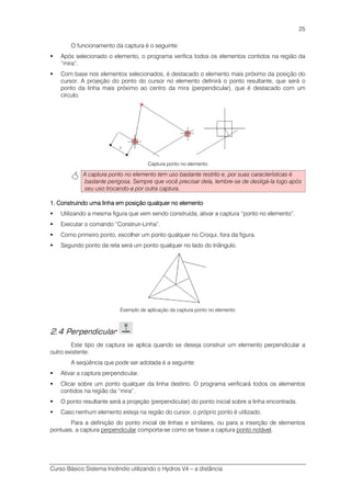 Curso Básico Sistema Incêndio utilizando o Hydros V4 – a distância
25
O funcionamento da captura é o seguinte:
Após selecionado o elemento, o programa verifica todos os elementos contidos na região da
“mira”.
Com base nos elementos selecionados, é destacado o elemento mais próximo da posição do
cursor. A projeção do ponto do cursor no elemento definirá o ponto resultante, que será o
ponto da linha mais próximo ao centro da mira (perpendicular), que é destacado com um
círculo.
Captura ponto no elemento
A captura ponto no elemento tem uso bastante restrito e, por suas características é
bastante perigosa. Sempre que você precisar dela, lembre-se de desligá-la logo após
seu uso trocando-a por outra captura.
1.1.1.1. Construindo uma linha em posição qualquer no elementoConstruindo uma linha em posição qualquer no elementoConstruindo uma linha em posição qualquer no elementoConstruindo uma linha em posição qualquer no elemento
Utilizando a mesma figura que vem sendo construída, ativar a captura “ponto no elemento”.
Executar o comando “Construir-Linha”.
Como primeiro ponto, escolher um ponto qualquer no Croqui, fora da figura.
Segundo ponto da reta será um ponto qualquer no lado do triângulo.
Exemplo de aplicação da captura ponto no elemento
2.4 Perpendicular
Este tipo de captura se aplica quando se deseja construir um elemento perpendicular a
outro existente.
A seqüência que pode ser adotada é a seguinte:
Ativar a captura perpendicular.
Clicar sobre um ponto qualquer da linha destino. O programa verificará todos os elementos
contidos na região da “mira”.
O ponto resultante será a projeção (perpendicular) do ponto inicial sobre a linha encontrada.
Caso nenhum elemento esteja na região do cursor, o próprio ponto é utilizado.
Para a definição do ponto inicial de linhas e similares, ou para a inserção de elementos
pontuais, a captura perpendicular comporta-se como se fosse a captura ponto notável.
 