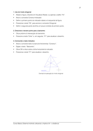 Curso Básico Sistema Incêndio utilizando o Hydros V4 – a distância
27
1. Uso do modo ortogonal1. Uso do modo ortogonal1. Uso do modo ortogonal1. Uso do modo ortogonal
Afastar a figura, clicando em Visualizar-Afastar, ou apenas o atalho “F2”.
Ativar o comando Construir-Indicador.
Definir o primeiro ponto do indicador abaixo e à esquerda da figura.
Pressionar a tecla “F8”, para acionar o comando Ortogonal.
Definir o segundo ponto da linha um pouco à direita do primeiro ponto.
2. Direcionar o terceiro ponto para o baricentro2. Direcionar o terceiro ponto para o baricentro2. Direcionar o terceiro ponto para o baricentro2. Direcionar o terceiro ponto para o baricentro
Clicar próximo à intersecção do baricentro.
Pressione a tecla “Enter” e, em seguida, “F7” para atualizar o desenho.
3. Concluindo o texto indicativo:3. Concluindo o texto indicativo:3. Concluindo o texto indicativo:3. Concluindo o texto indicativo:
Ativar o comando texto na barra de ferramentas “Construir”.
Digitar o texto: “Baricentro”.
Clicar OK e clicar sobre a linha horizontal do indicador.
Pressionar a tecla “F7” para atualizar o desenho.
Exemplo de aplicação do modo ortogonal
 