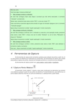 Curso Básico Sistema Incêndio utilizando o Hydros V4 – a distância
28
Não deu certo
Você teve algum desses problemas?
Não consegui construir o indicador:
Se você não conseguiu fazer essa etapa é provável que não tenha executado o comando
“indicador” corretamente.
Nesse caso, pressione duas vezes a tecla “ESC” e uma vez a tecla “F7”.
Caso você tenha construído alguma linha errada no lugar do indicador apague-a com o comando
“manipular-apagar”.
Agora clique novamente no botão “repetir explicação” e tente novamente.
Não consegui continuar o indicador:
Se você não conseguiu continuar com o indicador ou executou uma operação errada, pressione
duas vezes a tecla “ESC” e clique uma vez no botão “Desfazer” ou vá no menu “Manipular” e
clique em “Desfazer”.
Agora clique novamente no botão “repetir explicação” e tente novamente.
Não consegui construir o texto:
Se você não conseguiu construir o texto, pressione duas vezes a tecla “ESC” para desfazer o
comando e repita o comando.
Para isso , clique novamente no botão “repetir explicação” e tente novamente.
4 Ferramentas de Captura
As ferramentas de captura são comandos auxiliares para seleção de pontos a partir de um
ou dois pontos de referência em elementos já construídos. As ferramentas de captura são usadas
associadas à captura de pontos, devendo ser ativadas somente no momento de sua utilização.
As ferramentas de captura podem ser: ponto relativo, ponto médio e quadrante.
4.1 Captura Ponto Relativo
A ferramenta “ponto relativo” é geral e serve para construção de elementos que tenham
uma distância qualquer a partir do seu ponto de referência. Fundamentalmente, para definirmos um
ponto relativo devemos informar um ponto de referência e o deslocamento a partir deste.
Captura ponto relativo
 