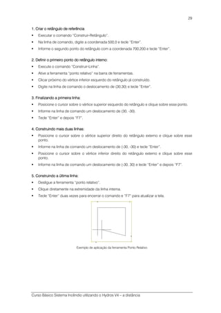 Curso Básico Sistema Incêndio utilizando o Hydros V4 – a distância
29
1.1.1.1. Criar o retângulo de referênciaCriar o retângulo de referênciaCriar o retângulo de referênciaCriar o retângulo de referência
Executar o comando “Construir-Retângulo”.
Na linha de comando, digite a coordenada 500,0 e tecle “Enter”.
Informe o segundo ponto do retângulo com a coordenada 700,200 e tecle “Enter”.
2.2.2.2. Definir o primeiro ponto do retângulo interno:Definir o primeiro ponto do retângulo interno:Definir o primeiro ponto do retângulo interno:Definir o primeiro ponto do retângulo interno:
Execute o comando “Construir-Linha”.
Ative a ferramenta “ponto relativo” na barra de ferramentas.
Clicar próximo do vértice inferior esquerdo do retângulo já construído.
Digite na linha de comando o deslocamento de (30,30) e tecle “Enter”.
3. Finalizando a primeira linha:3. Finalizando a primeira linha:3. Finalizando a primeira linha:3. Finalizando a primeira linha:
Posicione o cursor sobre o vértice superior esquerdo do retângulo e clique sobre esse ponto.
Informe na linha de comando um deslocamento de (30, -30).
Tecle “Enter” e depois “F7”.
4. Construindo mais duas linhas:4. Construindo mais duas linhas:4. Construindo mais duas linhas:4. Construindo mais duas linhas:
Posicione o cursor sobre o vértice superior direito do retângulo externo e clique sobre esse
ponto.
Informe na linha de comando um deslocamento de (-30, -30) e tecle “Enter”.
Posicione o cursor sobre o vértice inferior direito do retângulo externo e clique sobre esse
ponto.
Informe na linha de comando um deslocamento de (-30, 30) e tecle “Enter” e depois “F7”.
5555. Construindo a última linha:. Construindo a última linha:. Construindo a última linha:. Construindo a última linha:
Desligue a ferramenta “ponto relativo”.
Clique diretamente na extremidade da linha interna.
Tecle “Enter” duas vezes para encerrar o comando e “F7” para atualizar a tela.
Exemplo de aplicação da ferramenta Ponto Relativo
 