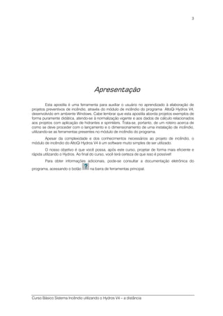 Curso Básico Sistema Incêndio utilizando o Hydros V4 – a distância
3
Apresentação
Esta apostila é uma ferramenta para auxiliar o usuário no aprendizado à elaboração de
projetos preventivos de incêndio, através do módulo de incêndio do programa AltoQi Hydros V4,
desenvolvido em ambiente Windows. Cabe lembrar que esta apostila aborda projetos exemplos de
forma puramente didática, atendo-se à normalização vigente e aos dados de cálculo relacionados
aos projetos com aplicação de hidrantes e sprinklers. Trata-se, portanto, de um roteiro acerca de
como se deve proceder com o lançamento e o dimensionamento de uma instalação de incêndio,
utilizando-se as ferramentas presentes no módulo de incêndio do programa.
Apesar da complexidade e dos conhecimentos necessários ao projeto de incêndio, o
módulo de incêndio do AltoQi Hydros V4 é um software muito simples de ser utilizado.
O nosso objetivo é que você possa, após este curso, projetar de forma mais eficiente e
rápida utilizando o Hydros. Ao final do curso, você terá certeza de que isso é possível!
Para obter informações adicionais, pode-se consultar a documentação eletrônica do
programa, acessando o botão na barra de ferramentas principal.
 