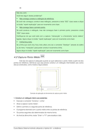 Curso Básico Sistema Incêndio utilizando o Hydros V4 – a distância
30
Não deu certo
Você teve algum destes problemas?
Não consegui construir o retângulo de referência:
Se você não conseguiu construir esse retângulo, pressione a tecla “ESC” duas vezes e clique
no botão “repetir explicação” para ver novamente como fazer.
Não consegui fazer o primeiro ponto:
Se você construiu o retângulo, mas não conseguiu fazer o primeiro ponto, pressione a tecla
“ESC” duas vezes.
Certifique-se de que você está com a captura “intersecção” e a ferramenta “ponto relativo”
ligadas. Agora clique no botão “repetir explicação” para ver novamente como fazer.
A linha ficou torta:
Se a linha que você criou ficou torta utilize uma vez o comando “Desfazer” (através do atalho
ou do menu “manipular”) para poder construir novamente a linha.
Agora clique no botão “repetir explicação” para ver novamente como fazer.
4.2 Captura Ponto Médio
Este tipo de captura é adequado quando se quer selecionar o ponto médio a partir de dois
pontos de referência. Admita-se que seja preciso construir um retângulo intermediário aos outros
dois já construídos, como mostra a figura abaixo:
Exemplo de aplicação da ferramenta de captura ponto médio
1.1.1.1. Construir um retângulo interno aos existentes:Construir um retângulo interno aos existentes:Construir um retângulo interno aos existentes:Construir um retângulo interno aos existentes:
Executar o comando “Construir – Linha”.
Ativar a captura “ponto médio”.
Definir o primeiro e o segundo ponto de referência.
O programa retornará com o ponto médio entre os pontos de referência.
Os pontos seguintes são determinados da mesma forma.
Ao final da última linha, teclar “Enter” e “F7” para atualizar a tela.
 
