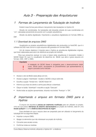 Curso Básico Sistema Incêndio utilizando o Hydros V4 – a distância
33
Aula 3 – Preparação das Arquiteturas
1 Formas de Lançamento da Tubulação de Incêndio
Existem duas formas para efetuar o lançamento das tubulações no Hydros V4:
Através de coordenadas: As tubulações são lançadas através de suas coordenadas em
“cm”, calculadas previamente de acordo com o projeto arquitetônico.
Através da planta digitalizada: Importando a arquitetura digitalizada em formato DWG ou
DXF.
1.1 Download de arquivos DWG
Usualmente os projetos arquitetônicos digitalizados são produzidos no AutoCAD, que é o
software de CAD mais comum e cujos arquivos são gravados em formato DWG.
Um de nossos objetivos é importar para o Hydros as arquiteturas digitalizadas originais,
que foram elaboradas para servir de referência ao projeto de Incêndio.
Para que possamos avançar no curso e baixar estas arquiteturas é necessário instalar o
QiCAD Viewer V4, que é o visualizador de desenhos da AltoQi, que abre e grava arquivos em
formato .CAD, .DXF e .DWG.
ImportanteImportanteImportanteImportante
!
A instalação do QiCAD Viewer é obrigatória para o desenvolvimento deste
curso. Sendo assim, acompanhe os procedimentos que apresentaremos a
seguir e proceda como indicado
Acesse o site da AltoQi (www.altoqi.com.br).
Acesse a página “downloads”, localize o QiCAD e clique sobre ele.
Escolha a opção “Versão livre – QiCAD Viewer V4”.
Informe sua chave de cliente e senha para efetuar o download.
Clique no botão “download” e escolha a opção “Executar”.
Aceite todas as opções apresentadas, clicando nos botões “Avançar” e “OK”.
2 Importando o arquivo em formato DWG para o
Hydros
O arquivo de arquitetura precisa ser totalmente modificadoprecisa ser totalmente modificadoprecisa ser totalmente modificadoprecisa ser totalmente modificado para ser utilizado no projeto,
uma vez que possui elementos de desenho desnecessárioselementos de desenho desnecessárioselementos de desenho desnecessárioselementos de desenho desnecessários ao projeto de incêndio, está em uma
escala qualquerescala qualquerescala qualquerescala qualquer e a uma distância desdistância desdistância desdistância desconhecida da origemconhecida da origemconhecida da origemconhecida da origem.
Essa atividade em que o arquivo deve ser preparado para ser utilizado no lançamento da
tubulação tem as seguintes etapas:
Importar o arquivo DWG;
Apagar os elementos que não interessam ao projeto de incêndio;
Converter para escala correta;
Confirmar todas as medidas;
 