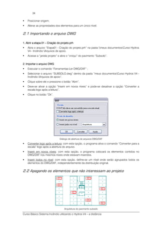 Curso Básico Sistema Incêndio utilizando o Hydros V4 – a distância
34
Posicionar origem;
Alterar as propriedades dos elementos para um único nível.
2.1 Importando o arquivo DWG
1.1.1.1. AbriAbriAbriAbrirrrr a etapa 01a etapa 01a etapa 01a etapa 01 –––– Criação do projeto.prhCriação do projeto.prhCriação do projeto.prhCriação do projeto.prh
Abra o arquivo “Etapa01 - Criação do projeto.prh” na pasta meus documentosCurso Hydros
V4 - Incêndio Arquivos de apoio.
Acesse a “janela projeto” e abra o “croqui” do pavimento “Subsolo”.
2.2.2.2. Importar o arquivo DWGImportar o arquivo DWGImportar o arquivo DWGImportar o arquivo DWG
Executar o comando “Ferramentas-Ler DWG/DXF” ;
Selecionar o arquivo “SUBSOLO.dwg” dentro da pasta “meus documentosCurso Hydros V4 -
Incêndio Arquivos de apoio”.
Clique sobre ele e pressione o botão “Abrir”.
Deve-se ativar a opção “Inserir em novos níveis” e pode-se desativar a opção “Converter a
escala logo após a leitura”.
Clique no botão “Ok”.
Diálogo de abertura de arquivos DWG/DXF
Converter logo após a leitura: com esta opção, o programa ativa o comando “Converter para a
escala” logo após a abertura do arquivo.
Inserir em novos níveis: com esta opção, o programa colocará os elementos contidos no
DWG/DXF nos mesmos níveis onde estavam inseridos.
Inserir todos no nível: com esta opção, define-se um nível onde serão agrupados todos os
elementos do DWG/DXF, independentemente da distribuição original.
2.2 Apagando os elementos que não interessam ao projeto
Arquitetura do pavimento subsolo
 