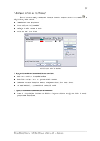 Curso Básico Sistema Incêndio utilizando o Hydros V4 – a distância
35
1. Desligando os níveis que nos interessam1. Desligando os níveis que nos interessam1. Desligando os níveis que nos interessam1. Desligando os níveis que nos interessam
Para acessar as configurações dos níveis de desenho deve-se clicar sobre o botão , e
seguir os seguintes passos:
Selecionar o nível “Arquitetura”.
Clicar no botão “Propriedades”.
Desligar os itens “visível” e “ativo”.
Clicar em “OK” duas vezes.
Configurações níveis de desenho
2. Apagando os elementos referente2. Apagando os elementos referente2. Apagando os elementos referente2. Apagando os elementos referentessss aos automóveisaos automóveisaos automóveisaos automóveis
Execute o comando “Manipular-Apagar”.
Pressione uma vez a tecla “F2” para afastar o desenho.
Selecione todos os elementos abrindo uma janela da esquerda para a direita.
Se você encontrou 2359 elementos, pressione “Enter”.
3. Ligando novamente os elementos que interessam3. Ligando novamente os elementos que interessam3. Ligando novamente os elementos que interessam3. Ligando novamente os elementos que interessam
Volte às configurações de níveis de desenho e ligue novamente as opções “ativo” e “visível”
para o nível “Arquitetura”.
 