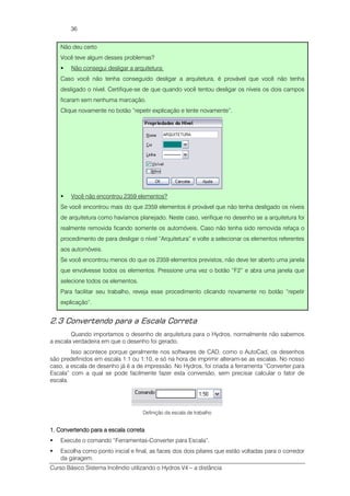Curso Básico Sistema Incêndio utilizando o Hydros V4 – a distância
36
Não deu certo
Você teve algum desses problemas?
Não consegui desligar a arquitetura:
Caso você não tenha conseguido desligar a arquitetura, é provável que você não tenha
desligado o nível. Certifique-se de que quando você tentou desligar os níveis os dois campos
ficaram sem nenhuma marcação.
Clique novamente no botão “repetir explicação e tente novamente”.
Você não encontrou 2359 elementos?
Se você encontrou mais do que 2359 elementos é provável que não tenha desligado os níveis
de arquitetura como havíamos planejado. Neste caso, verifique no desenho se a arquitetura foi
realmente removida ficando somente os automóveis. Caso não tenha sido removida refaça o
procedimento de para desligar o nível “Arquitetura” e volte a selecionar os elementos referentes
aos automóveis.
Se você encontrou menos do que os 2359 elementos previstos, não deve ter aberto uma janela
que envolvesse todos os elementos. Pressione uma vez o botão “F2” e abra uma janela que
selecione todos os elementos.
Para facilitar seu trabalho, reveja esse procedimento clicando novamente no botão “repetir
explicação”.
2.3 Convertendo para a Escala Correta
Quando importamos o desenho de arquitetura para o Hydros, normalmente não sabemos
a escala verdadeira em que o desenho foi gerado.
Isso acontece porque geralmente nos softwares de CAD, como o AutoCad, os desenhos
são predefinidos em escala 1:1 ou 1:10, e só na hora de imprimir alteram-se as escalas. No nosso
caso, a escala de desenho já é a de impressão. No Hydros, foi criada a ferramenta “Converter para
Escala” com a qual se pode facilmente fazer esta conversão, sem precisar calcular o fator de
escala.
Definição da escala de trabalho
1.1.1.1. Convertendo para a escala corretaConvertendo para a escala corretaConvertendo para a escala corretaConvertendo para a escala correta
Execute o comando “Ferramentas-Converter para Escala”.
Escolha como ponto inicial e final, as faces dos dois pilares que estão voltadas para o corredor
da garagem.
 