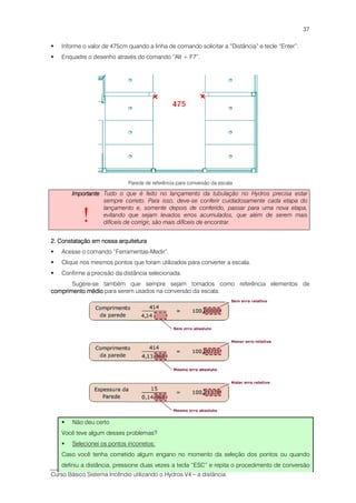 Curso Básico Sistema Incêndio utilizando o Hydros V4 – a distância
37
Informe o valor de 475cm quando a linha de comando solicitar a “Distância” e tecle “Enter”.
Enquadre o desenho através do comando “Alt + F7”.
Parede de referência para conversão da escala
ImportanteImportanteImportanteImportante
!
Tudo o que é feito no lançamento da tubulação no Hydros precisa estar
sempre correto. Para isso, deve-se conferir cuidadosamente cada etapa do
lançamento e, somente depois de conferido, passar para uma nova etapa,
evitando que sejam levados erros acumulados, que além de serem mais
difíceis de corrigir, são mais difíceis de encontrar.
2. C2. C2. C2. Constatação em nossa arquiteturaonstatação em nossa arquiteturaonstatação em nossa arquiteturaonstatação em nossa arquitetura
Acesse o comando “Ferramentas-Medir”.
Clique nos mesmos pontos que foram utilizados para converter a escala.
Confirme a precisão da distância selecionada.
Sugere-se também que sempre sejam tomados como referência elementos de
comprimento médiocomprimento médiocomprimento médiocomprimento médio para serem usados na conversão da escala.
Não deu certo
Você teve algum desses problemas?
Selecionei os pontos incorretos:
Caso você tenha cometido algum engano no momento da seleção dos pontos ou quando
definiu a distância, pressione duas vezes a tecla “ESC” e repita o procedimento de conversão
 