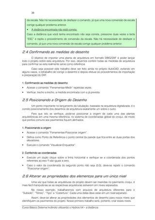 Curso Básico Sistema Incêndio utilizando o Hydros V4 – a distância
38
da escala. Não há necessidade de desfazer o comando, já que uma nova conversão de escala
corrige qualquer problema anterior.
A distância encontrada não está correta:
Caso a distância que você tenha encontrado não seja correta, pressione duas vezes a tecla
“ESC” e repita o procedimento de conversão da escala. Não há necessidade de desfazer o
comando, já que uma nova conversão de escala corrige qualquer problema anterior.
2.4 Confirmando as medidas do desenho
O objetivo de importar uma planta de arquitetura em formato DWG/DXF é poder lançar
todo o projeto sobre esta arquitetura. Por isso, devemos conferir todas as medidas de arquitetura
para confirmar se esta realmente serve como referência.
Caso seja possível este trabalho deve ser feito ainda no próprio AutoCAD, evitando em
alguns casos, o retrabalho de corrigir o desenho e depois efetuar os procedimentos de importação
e preparação do DXF.
1.1.1.1. Confirmando as medidas do desenhoConfirmando as medidas do desenhoConfirmando as medidas do desenhoConfirmando as medidas do desenho
Acesse o comando “Ferramentas-Medir” repetidas vezes.
Verificar, trecho a trecho, a medida encontrada com a já prevista.
2.5 Posicionando a Origem do Desenho
Um ponto importante no lançamento da tubulação, baseada na arquitetura digitalizada, é o
correto posicionamento dos desenhos de arquitetura exatamente um sobre o outro.
Para que isto se verifique, pode-se posicionar a origem de cada uma das plantas
arquitetônicas em uma mesma referência, no sistema de coordenadas global do croqui, de modo
que pontos comuns aos pavimentos fiquem alinhados.
1. Posicionando a origem1. Posicionando a origem1. Posicionando a origem1. Posicionando a origem
Acesse o comando “Ferramentas-Posicionar origem”.
Defina como Ponto de Referência o ponto central da parede que fica entre as duas portas dos
elevadores.
Execute o comando “Visualizar-Enquadrar”.
2. Conferindo as coordenadas2. Conferindo as coordenadas2. Conferindo as coordenadas2. Conferindo as coordenadas
Execute um duplo clique sobre a linha horizontal e verifique se a coordenada dos pontos
referentes ao eixo Y são iguais a zero.
Caso o valor da coordenada do segundo ponto não seja (0,0), deve-se repetir o comando
“Posicionar origem”.
2.6 Alterar as propriedades dos elementos para um único nível
Uma vez que todas as arquiteturas do projeto devem ser inseridas no pavimento croqui, é
mais fácil manipulá-las se as respectivas arquiteturas estiverem em níveis separados.
No nosso exemplo, trabalharemos com arquivos de arquitetura diferentes para o
“Subsolo”, “Térreo”, “Tipo” e “Cobertura”. Cada uma delas deve estar em um nível separado.
Assim, deve-se alterar as propriedades dos elementos de desenho para novos níveis que
identifiquem os pavimentos do projeto. Nosso primeiro trabalho será, portanto, criar esses níveis.
 