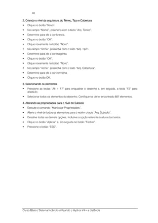 Curso Básico Sistema Incêndio utilizando o Hydros V4 – a distância
40
2. Criando o nível da arquitetura do2. Criando o nível da arquitetura do2. Criando o nível da arquitetura do2. Criando o nível da arquitetura do TérTérTérTérreo, Tipo e Coberturareo, Tipo e Coberturareo, Tipo e Coberturareo, Tipo e Cobertura
Clique no botão “Novo”.
No campo “Nome”, preencha com o texto “Arq. Térreo”.
Determine para ele a cor branca.
Clique no botão “OK”.
Clique novamente no botão “Novo”.
No campo “nome”, preencha com o texto “Arq. Tipo”.
Determine para ele a cor magenta.
Clique no botão “OK”.
Clique novamente no botão “Novo”.
No campo “nome”, preencha com o texto “Arq. Cobertura”.
Determine para ele a cor vermelha.
Clique no botão OK.
3. Selecionando os elementos3. Selecionando os elementos3. Selecionando os elementos3. Selecionando os elementos
Pressione as teclas “Alt + F7” para enquadrar o desenho e, em seguida, a tecla “F2” para
afastá-lo;
Selecionar todos os elementos do desenho. Certifique-se de ter encontrado 887 elementos.
4.4.4.4. Alterando as propriedades para o nível doAlterando as propriedades para o nível doAlterando as propriedades para o nível doAlterando as propriedades para o nível do SubsoloSubsoloSubsoloSubsolo
Execute o comando “Manipular-Propriedades”.
Altere o nível de todos os elementos para o recém criado “Arq. Subsolo”.
Desative todas as demais opções, inclusive a opção referente à altura dos textos.
Clique no botão “Aplicar” e, em seguida no botão “Fechar”.
Pressione o botão “ESC”.
 