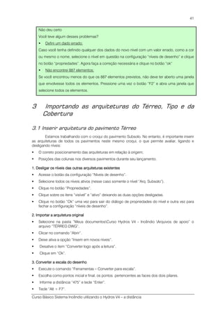Curso Básico Sistema Incêndio utilizando o Hydros V4 – a distância
41
Não deu certo
Você teve algum desses problemas?
Defini um dado errado:
Caso você tenha definido qualquer dos dados do novo nível com um valor errado, como a cor
ou mesmo o nome, selecione o nível em questão na configuração “níveis de desenho” e clique
no botão “propriedades”. Agora faça a correção necessária e clique no botão “ok”
Não encontrei 887 elementos:
Se você encontrou menos do que os 887 elementos previstos, não deve ter aberto uma janela
que envolvesse todos os elementos. Pressione uma vez o botão “F2” e abra uma janela que
selecione todos os elementos.
3 Importando as arquiteturas do Térreo, Tipo e da
Cobertura
3.1 Inserir arquitetura do pavimento Térreo
Estamos trabalhando com o croqui do pavimento Subsolo. No entanto, é importante inserir
as arquiteturas de todos os pavimentos neste mesmo croqui, o que permite avaliar, ligando e
desligando níveis:
O correto posicionamento das arquiteturas em relação à origem;
Posições das colunas nos diversos pavimentos durante seu lançamento.
1. Desligar os níveis das outras arquiteturas exi1. Desligar os níveis das outras arquiteturas exi1. Desligar os níveis das outras arquiteturas exi1. Desligar os níveis das outras arquiteturas existentesstentesstentesstentes
Acesse o botão da configuração “Níveis de desenho”.
Selecione todos os níveis ativos (nesse caso somente o nível “Arq. Subsolo”).
Clique no botão “Propriedades”.
Clique sobre os itens “visível” e “ativo” deixando as duas opções desligadas.
Clique no botão “Ok” uma vez para sair do diálogo de propriedades do nível e outra vez para
fechar a configuração “níveis de desenho”.
2. Importar a arquitetura original2. Importar a arquitetura original2. Importar a arquitetura original2. Importar a arquitetura original
Selecione na pasta “Meus documentosCurso Hydros V4 - Incêndio Arquivos de apoio” o
arquivo “TÉRREO.DWG”.
Clicar no comando “Abrir”.
Deixe ativa a opção “Inserir em novos níveis”.
Desative o item “Converter logo após a leitura”.
Clique em “Ok”.
3. Converter a escala do desenho3. Converter a escala do desenho3. Converter a escala do desenho3. Converter a escala do desenho
Execute o comando “Ferramentas – Converter para escala”.
Escolha como pontos inicial e final, os pontos pertencentes as faces dos dois pilares.
Informe a distância “475” e tecle “Enter”.
Tecle “Alt + F7”.
 