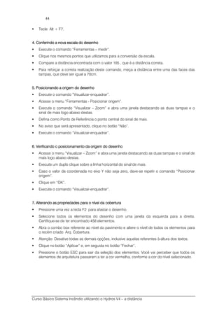 Curso Básico Sistema Incêndio utilizando o Hydros V4 – a distância
44
Tecle Alt + F7.
4. Conferindo a nova escala do desenho4. Conferindo a nova escala do desenho4. Conferindo a nova escala do desenho4. Conferindo a nova escala do desenho
Execute o comando “Ferramentas – medir”.
Clique nos mesmos pontos que utilizamos para a conversão da escala.
Compare a distância encontrada com o valor 185 , que é a distância correta.
Para reforçar a correta realização deste comando, meça a distância entre uma das faces das
tampas, que deve ser igual a 70cm.
5. Posicionando a origem do desenho5. Posicionando a origem do desenho5. Posicionando a origem do desenho5. Posicionando a origem do desenho
Execute o comando “Visualizar-enquadrar”.
Acesse o menu “Ferramentas - Posicionar origem”.
Execute o comando “Visualizar – Zoom” e abra uma janela destacando as duas tampas e o
sinal de mais logo abaixo destas.
Defina como Ponto de Referência o ponto central do sinal de mais.
No aviso que será apresentado, clique no botão “Não”.
Execute o comando “Visualizar-enquadrar”.
6. Verificando o posicionamento da origem do des6. Verificando o posicionamento da origem do des6. Verificando o posicionamento da origem do des6. Verificando o posicionamento da origem do desenhoenhoenhoenho
Acesse o menu “Visualizar – Zoom” e abra uma janela destacando as duas tampas e o sinal de
mais logo abaixo destas.
Execute um duplo clique sobre a linha horizontal do sinal de mais.
Caso o valor da coordenada no eixo Y não seja zero, deve-se repetir o comando “Posicionar
origem”.
Clique em “OK”.
Execute o comando “Visualizar-enquadrar”.
7777.... Alterando as propriedades para o nível da coberturaAlterando as propriedades para o nível da coberturaAlterando as propriedades para o nível da coberturaAlterando as propriedades para o nível da cobertura
Pressione uma vez a tecla F2 para afastar o desenho.
Selecione todos os elementos do desenho com uma janela da esquerda para a direita.
Certifique-se de ter encontrado 458 elementos.
Abra o combo box referente ao nível do pavimento e altere o nível de todos os elementos para
o recém criado Arq. Cobertura.
Atenção: Desative todas as demais opções, inclusive aquelas referentes à altura dos textos.
Clique no botão “Aplicar” e, em seguida no botão “Fechar”.
Pressione o botão ESC para sair da seleção dos elementos. Você vai perceber que todos os
elementos de arquitetura passaram a ter a cor vermelha, conforme a cor do nível selecionado.
 