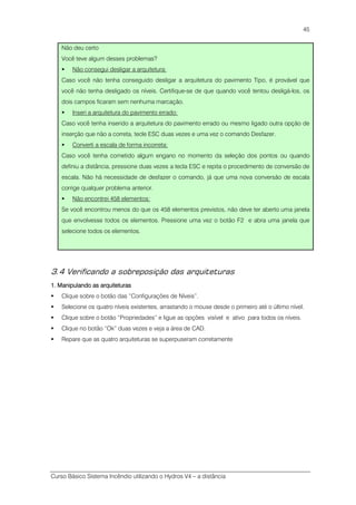Curso Básico Sistema Incêndio utilizando o Hydros V4 – a distância
45
Não deu certo
Você teve algum desses problemas?
Não consegui desligar a arquitetura:
Caso você não tenha conseguido desligar a arquitetura do pavimento Tipo, é provável que
você não tenha desligado os níveis. Certifique-se de que quando você tentou desligá-los, os
dois campos ficaram sem nenhuma marcação.
Inseri a arquitetura do pavimento errado:
Caso você tenha inserido a arquitetura do pavimento errado ou mesmo ligado outra opção de
inserção que não a correta, tecle ESC duas vezes e uma vez o comando Desfazer.
Converti a escala de forma incorreta:
Caso você tenha cometido algum engano no momento da seleção dos pontos ou quando
definiu a distância, pressione duas vezes a tecla ESC e repita o procedimento de conversão de
escala. Não há necessidade de desfazer o comando, já que uma nova conversão de escala
corrige qualquer problema anterior.
Não encontrei 458 elementos:
Se você encontrou menos do que os 458 elementos previstos, não deve ter aberto uma janela
que envolvesse todos os elementos. Pressione uma vez o botão F2 e abra uma janela que
selecione todos os elementos.
3.4 Verificando a sobreposição das arquiteturas
1. Manipulando as arquiteturas1. Manipulando as arquiteturas1. Manipulando as arquiteturas1. Manipulando as arquiteturas
Clique sobre o botão das “Configurações de Níveis”.
Selecione os quatro níveis existentes, arrastando o mouse desde o primeiro até o último nível.
Clique sobre o botão “Propriedades” e ligue as opções visível e ativo para todos os níveis.
Clique no botão “Ok” duas vezes e veja a área de CAD.
Repare que as quatro arquiteturas se superpuseram corretamente
 