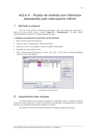 Curso Básico Sistema Incêndio utilizando o Hydros V4 – a distância
47
AULA 4 – Projeto de Incêndio com Hidrantes
abastecidos pelo reservatório inferior
1 Abrindo o arquivo
Para dar continuidade ao lançamento do projeto, caso você ainda não esteja com o
arquivo do curso aberto, abra o arquivo Etapa 02Etapa 02Etapa 02Etapa 02 –––– Arquiteturas.prhArquiteturas.prhArquiteturas.prhArquiteturas.prh” na pasta Meus
documentosCurso Hydros V4 - Incêndio Arquivos de apoio.
1. Desli1. Desli1. Desli1. Desligando as arquiteturas dos pavimentos que não interessamgando as arquiteturas dos pavimentos que não interessamgando as arquiteturas dos pavimentos que não interessamgando as arquiteturas dos pavimentos que não interessam
Abra o croqui do pavimento Subsolo.
Acesse o menu “Configurações – Níveis de desenho”.
Selecione o nível “Arq. Cobertura” e clique no botão “Propriedades”.
Desabilite as opções Visível e Ativo.
Faça o mesmo procedimento para os níveis “Arq. Tipo” e “Arq. Térreo”, deixando habilitado
somente o nível “Arq. Subsolo”.
Configurações níveis de desenho
2 Lançamento das colunas
O primeiro passo em um projeto de incêndio é, usualmente, definir a posição da coluna
vertical que estará presente em todos os pavimentos da edificação. Conceitualmente, as colunas
são tubos que atravessam pavimentos, ligando um ao outro.
Para efetuar o lançamento destes elementos será utilizada a captura Intersecção.
 
