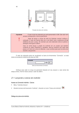 Curso Básico Sistema Incêndio utilizando o Hydros V4 – a distância
48
Posição da coluna de incêndio
ImportanteImportanteImportanteImportante
!
O valor inicial da ordenada que será apresentado é 280. Este valor nem
sempre corresponde o nível do pavimento.
Antes de lançar a coluna da rede de hidrantes sempre verifique a
ordenada. O valor da mesma deve ser o pé direito mais a espessura da laje
(distância de piso a piso). No exemplo que será elaborado deve-se aplicar a
elevação inicial igual a 330cm.
Caso se venha lançar o projeto de incêndio em um projeto que também
contenha as redes hidráulicas e sanitárias, deve-se observar que cada rede
possui um nível com uma cor diferente, o que contribui para que se evite erros
durante o lançamento.
O valor da ordenada pode ser visualizado na barra de ferramentas “Comando”, ao lado
direito da escala de referência da área de CAD.
Barra de ferramentas Comando
Verifique esse valor no croqui do pavimento Subsolo em seu arquivo e, caso ainda não
esteja correto, informe nesse campo o valor de 330cm.
2.1 Lançando a coluna de incêndio
Acesso aAcesso aAcesso aAcesso ao Comandoo Comandoo Comandoo Comando IncêndioIncêndioIncêndioIncêndio ---- ColunaColunaColunaColuna::::
Menu “Incêndio-Coluna”.
Através da barra de ferramenta “Incêndio”, clicando no ícone “Coluna de Incêndio” .
Diálogo da colunaDiálogo da colunaDiálogo da colunaDiálogo da coluna de incêndiode incêndiode incêndiode incêndio
 