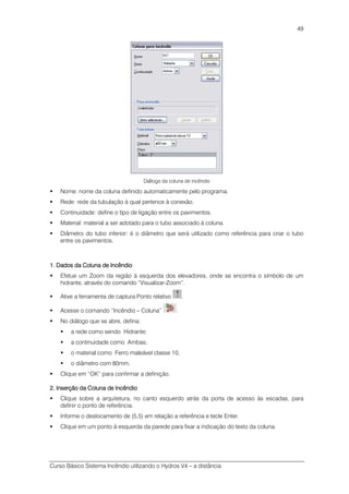 Curso Básico Sistema Incêndio utilizando o Hydros V4 – a distância
49
Diálogo da coluna de incêndio
Nome: nome da coluna definido automaticamente pelo programa.
Rede: rede da tubulação à qual pertence à conexão.
Continuidade: define o tipo de ligação entre os pavimentos.
Material: material a ser adotado para o tubo associado à coluna.
Diâmetro do tubo inferior: é o diâmetro que será utilizado como referência para criar o tubo
entre os pavimentos.
1. Dados da Coluna de1. Dados da Coluna de1. Dados da Coluna de1. Dados da Coluna de IIIIncêndioncêndioncêndioncêndio
Efetue um Zoom da região à esquerda dos elevadores, onde se encontra o símbolo de um
hidrante, através do comando “Visualizar-Zoom”.
Ative a ferramenta de captura Ponto relativo .
Acesse o comando “Incêndio – Coluna” .
No diálogo que se abre, defina:
a rede como sendo Hidrante;
a continuidade como Ambas;
o material como Ferro maleável classe 10;
o diâmetro com 80mm.
Clique em “OK” para confirmar a definição.
2. Inserção da Coluna de Incêndio2. Inserção da Coluna de Incêndio2. Inserção da Coluna de Incêndio2. Inserção da Coluna de Incêndio
Clique sobre a arquitetura, no canto esquerdo atrás da porta de acesso às escadas, para
definir o ponto de referência.
Informe o deslocamento de (5,5) em relação a referência e tecle Enter.
Clique em um ponto à esquerda da parede para fixar a indicação do texto da coluna.
 