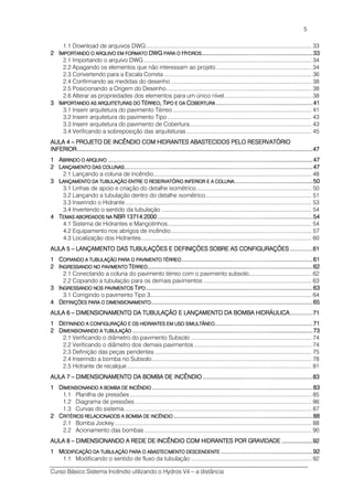 Curso Básico Sistema Incêndio utilizando o Hydros V4 – a distância
5
1.1 Download de arquivos DWG.......................................................................................................... 33
2222 IIIIMPORTANDO O ARQUIVOMPORTANDO O ARQUIVOMPORTANDO O ARQUIVOMPORTANDO O ARQUIVO EM FORMATOEM FORMATOEM FORMATOEM FORMATO DWGDWGDWGDWG PARA OPARA OPARA OPARA O HHHHYDROSYDROSYDROSYDROS................................................................................................................................................................................................................................................................................33333333
2.1 Importando o arquivo DWG ........................................................................................................... 34
2.2 Apagando os elementos que não interessam ao projeto............................................................. 34
2.3 Convertendo para a Escala Correta .............................................................................................. 36
2.4 Confirmando as medidas do desenho .......................................................................................... 38
2.5 Posicionando a Origem do Desenho............................................................................................. 38
2.6 Alterar as propriedades dos elementos para um único nível........................................................ 38
3333 IIIIMPORTANDO AS ARQUITEMPORTANDO AS ARQUITEMPORTANDO AS ARQUITEMPORTANDO AS ARQUITETURAS DOTURAS DOTURAS DOTURAS DO TTTTÉRREOÉRREOÉRREOÉRREO,,,, TTTTIPO E DAIPO E DAIPO E DAIPO E DA CCCCOBERTURAOBERTURAOBERTURAOBERTURA ............................................................................................................................................................................................................................................41414141
3.1 Inserir arquitetura do pavimento Térreo......................................................................................... 41
3.2 Inserir arquitetura do pavimento Tipo ............................................................................................ 43
3.3 Inserir arquitetura do pavimento de Cobertura.............................................................................. 43
3.4 Verificando a sobreposição das arquiteturas................................................................................ 45
AULA 4AULA 4AULA 4AULA 4 –––– PROJETO DE INCÊNDIOPROJETO DE INCÊNDIOPROJETO DE INCÊNDIOPROJETO DE INCÊNDIO COM HIDRANTES ABASTECOM HIDRANTES ABASTECOM HIDRANTES ABASTECOM HIDRANTES ABASTECIDOS PELO RESERVATÓCIDOS PELO RESERVATÓCIDOS PELO RESERVATÓCIDOS PELO RESERVATÓRIORIORIORIO
INFERIORINFERIORINFERIORINFERIOR................................................................................................................................................................................................................................................................................................................................................................................................................................................................................................................................................................................................47474747
1111 AAAABRINDO O ARQUIVOBRINDO O ARQUIVOBRINDO O ARQUIVOBRINDO O ARQUIVO ....................................................................................................................................................................................................................................................................................................................................................................................................................................................................................................................47474747
2222 LLLLANÇAMENTO DAS COLUNAANÇAMENTO DAS COLUNAANÇAMENTO DAS COLUNAANÇAMENTO DAS COLUNASSSS............................................................................................................................................................................................................................................................................................................................................................................................................................................................................47474747
2.1 Lançando a coluna de incêndio..................................................................................................... 48
3333 LLLLANÇAMENTO DA TUBULAÇANÇAMENTO DA TUBULAÇANÇAMENTO DA TUBULAÇANÇAMENTO DA TUBULAÇÃO ENTRE O RESERVATÓÃO ENTRE O RESERVATÓÃO ENTRE O RESERVATÓÃO ENTRE O RESERVATÓRIO INFERIOR E A COLRIO INFERIOR E A COLRIO INFERIOR E A COLRIO INFERIOR E A COLUNAUNAUNAUNA................................................................................................................................................................................................50505050
3.1 Linhas de apoio e criação do detalhe isométrico.......................................................................... 50
3.2 Lançando a tubulação dentro do detalhe isométrico.................................................................... 51
3.3 Inserindo o Hidrante....................................................................................................................... 53
3.4 Invertendo o sentido da tubulação ................................................................................................ 54
4444 TTTTEMAS ABORDADOS NAEMAS ABORDADOS NAEMAS ABORDADOS NAEMAS ABORDADOS NA NBRNBRNBRNBR 13714:200013714:200013714:200013714:2000............................................................................................................................................................................................................................................................................................................................................................................................54545454
4.1 Sistema de Hidrantes e Mangotinhos............................................................................................ 54
4.2 Equipamento nos abrigos de incêndio.......................................................................................... 57
4.3 Localização dos Hidrantes............................................................................................................. 60
AULA 5AULA 5AULA 5AULA 5 –––– LANÇAMENTO DAS TUBULLANÇAMENTO DAS TUBULLANÇAMENTO DAS TUBULLANÇAMENTO DAS TUBULAÇÕES E DEFINIÇÕES SAÇÕES E DEFINIÇÕES SAÇÕES E DEFINIÇÕES SAÇÕES E DEFINIÇÕES SOBRE AS CONFIGURAÇÕEOBRE AS CONFIGURAÇÕEOBRE AS CONFIGURAÇÕEOBRE AS CONFIGURAÇÕESSSS ........................................................61616161
1111 CCCCOPIANDO A TUBULAÇÃOOPIANDO A TUBULAÇÃOOPIANDO A TUBULAÇÃOOPIANDO A TUBULAÇÃO PARA O PAVIMENTO TÉRPARA O PAVIMENTO TÉRPARA O PAVIMENTO TÉRPARA O PAVIMENTO TÉRREOREOREOREO ................................................................................................................................................................................................................................................................................................................................61616161
2222 IIIINGRESSANDO NO PAVIMENGRESSANDO NO PAVIMENGRESSANDO NO PAVIMENGRESSANDO NO PAVIMENTONTONTONTO TTTTÉRRÉRRÉRRÉRREOEOEOEO....................................................................................................................................................................................................................................................................................................................................................................................................................62626262
2.1 Conectando a coluna do pavimento térreo com o pavimento subsolo........................................ 62
2.2 Copiando a tubulação para os demais pavimentos ..................................................................... 63
3333 IIIINGRESSANDO NOS PAVIMNGRESSANDO NOS PAVIMNGRESSANDO NOS PAVIMNGRESSANDO NOS PAVIMENTOSENTOSENTOSENTOS TTTTIPOIPOIPOIPO........................................................................................................................................................................................................................................................................................................................................................................................................................63636363
3.1 Corrigindo o pavimento Tipo 3....................................................................................................... 64
4444 DDDDEFINIÇÕES PARA O DIMEFINIÇÕES PARA O DIMEFINIÇÕES PARA O DIMEFINIÇÕES PARA O DIMENSIONAMENTOENSIONAMENTOENSIONAMENTOENSIONAMENTO............................................................................................................................................................................................................................................................................................................................................................................................................65656565
AULA 6AULA 6AULA 6AULA 6 –––– DIMENSIONAMENTO DA TDIMENSIONAMENTO DA TDIMENSIONAMENTO DA TDIMENSIONAMENTO DA TUBULAÇÃO E LANÇAMENTUBULAÇÃO E LANÇAMENTUBULAÇÃO E LANÇAMENTUBULAÇÃO E LANÇAMENTO DA BOMBA HIDRÁULICO DA BOMBA HIDRÁULICO DA BOMBA HIDRÁULICO DA BOMBA HIDRÁULICAAAA........................................................71717171
1111 DDDDEFININDO A CONFIGURAEFININDO A CONFIGURAEFININDO A CONFIGURAEFININDO A CONFIGURAÇÃO E OS HIDRANTES EÇÃO E OS HIDRANTES EÇÃO E OS HIDRANTES EÇÃO E OS HIDRANTES EM USO SIMULTÂNEOM USO SIMULTÂNEOM USO SIMULTÂNEOM USO SIMULTÂNEO................................................................................................................................................................................................................................................71717171
2222 DDDDIMENSIONANDO A TUBULIMENSIONANDO A TUBULIMENSIONANDO A TUBULIMENSIONANDO A TUBULAÇÃOAÇÃOAÇÃOAÇÃO ........................................................................................................................................................................................................................................................................................................................................................................................................................................................73737373
2.1 Verificando o diâmetro do pavimento Subsolo ............................................................................. 74
2.2 Verificando o diâmetro dos demais pavimentos ........................................................................... 74
2.3 Definição das peças pendentes .................................................................................................... 75
2.4 Inserindo a bomba no Subsolo...................................................................................................... 78
2.5 Hidrante de recalque...................................................................................................................... 81
AULA 7AULA 7AULA 7AULA 7 –––– DIMENSIONAMENTO DA BDIMENSIONAMENTO DA BDIMENSIONAMENTO DA BDIMENSIONAMENTO DA BOMBA DE INCÊNDIOOMBA DE INCÊNDIOOMBA DE INCÊNDIOOMBA DE INCÊNDIO ............................................................................................................................................................................................................................................................................83838383
1111 DDDDIMENSIONANDO A BOMBAIMENSIONANDO A BOMBAIMENSIONANDO A BOMBAIMENSIONANDO A BOMBA DE INCÊNDIODE INCÊNDIODE INCÊNDIODE INCÊNDIO ........................................................................................................................................................................................................................................................................................................................................................................................................83838383
1.1 Planilha de pressões .................................................................................................................... 85
1.2 Diagrama de pressões................................................................................................................. 86
1.3 Curvas do sistema........................................................................................................................ 87
2222 CCCCRITÉRIOS RELACIONADORITÉRIOS RELACIONADORITÉRIOS RELACIONADORITÉRIOS RELACIONADOS A BOMBA DE INCÊNDIS A BOMBA DE INCÊNDIS A BOMBA DE INCÊNDIS A BOMBA DE INCÊNDIOOOO ....................................................................................................................................................................................................................................................................................................................................................88888888
2.1 Bomba Jockey.............................................................................................................................. 88
2.2 Acionamento das bombas........................................................................................................... 90
AULA 8AULA 8AULA 8AULA 8 –––– DIMENSIONANDO A REDEDIMENSIONANDO A REDEDIMENSIONANDO A REDEDIMENSIONANDO A REDE DE INCÊNDIO COM HIDRDE INCÊNDIO COM HIDRDE INCÊNDIO COM HIDRDE INCÊNDIO COM HIDRANTES POR GRAVIDADEANTES POR GRAVIDADEANTES POR GRAVIDADEANTES POR GRAVIDADE ............................................................................92929292
1111 MMMMODIFICAÇÃO DA TUBULAODIFICAÇÃO DA TUBULAODIFICAÇÃO DA TUBULAODIFICAÇÃO DA TUBULAÇÃO PARA O ABASTECIMÇÃO PARA O ABASTECIMÇÃO PARA O ABASTECIMÇÃO PARA O ABASTECIMENTO DESCENDENTEENTO DESCENDENTEENTO DESCENDENTEENTO DESCENDENTE ................................................................................................................................................................................................................................92929292
1.1 Modificando o sentido de fluxo da tubulação ............................................................................. 92
 
