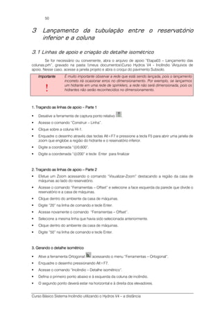 Curso Básico Sistema Incêndio utilizando o Hydros V4 – a distância
50
3 Lançamento da tubulação entre o reservatório
inferior e a coluna
3.1 Linhas de apoio e criação do detalhe isométrico
Se for necessário ou conveniente, abra o arquivo de apoio “Etapa03 – Lançamento das
colunas.prh”, gravado na pasta meus documentosCurso Hydros V4 - Incêndio Arquivos de
apoio. Nesse caso, acesse a janela projeto e abra o croqui do pavimento Subsolo.
ImportanteImportanteImportanteImportante
!
É muito importante observar a rede que está sendo lançada, pois o lançamento
incorreto irá ocasionar erros no dimensionamento. Por exemplo, se lançarmos
um hidrante em uma rede de sprinklers, a rede não será dimensionada, pois os
hidrantes não serão reconhecidos no dimensionamento.
1.1.1.1. Traçando as linhas de apoioTraçando as linhas de apoioTraçando as linhas de apoioTraçando as linhas de apoio –––– Parte 1Parte 1Parte 1Parte 1
Desative a ferramenta de captura ponto relativo .
Acesse o comando “Construir – Linha”.
Clique sobre a coluna HI-1.
Enquadre o desenho através das teclas Alt+F7 e pressione a tecla F5 para abrir uma janela de
zoom que englobe a região do hidrante e o reservatório inferior.
Digite a coordenada “@0,600”.
Digite a coordenada “@200” e tecle Enter para finalizar
2.2.2.2. Traçando as linhas de apoioTraçando as linhas de apoioTraçando as linhas de apoioTraçando as linhas de apoio –––– Parte 2Parte 2Parte 2Parte 2
Efetue um Zoom acessando o comando “Visualizar-Zoom” destacando a região da casa de
máquinas ao lado do reservatório.
Acesse o comando “Ferramentas – Offset” e selecione a face esquerda da parede que divide o
reservatório e a casa de máquinas.
Clique dentro do ambiente da casa de máquinas.
Digite “20” na linha de comando e tecle Enter.
Acesse novamente o comando “Ferramentas – Offset”.
Selecione a mesma linha que havia sido selecionada anteriormente.
Clique dentro do ambiente da casa de máquinas.
Digite “50” na linha de comando e tecle Enter.
3.3.3.3. Gerando o detalhe isométricoGerando o detalhe isométricoGerando o detalhe isométricoGerando o detalhe isométrico
Ative a ferramenta Ortogonal acessando o menu “Ferramentas – Ortogonal”.
Enquadre o desenho pressionando Alt+F7.
Acesse o comando “Incêndio – Detalhe isométrico”.
Defina o primeiro ponto abaixo e à esquerda da coluna de incêndio.
O segundo ponto deverá estar na horizontal e à direita dos elevadores.
 