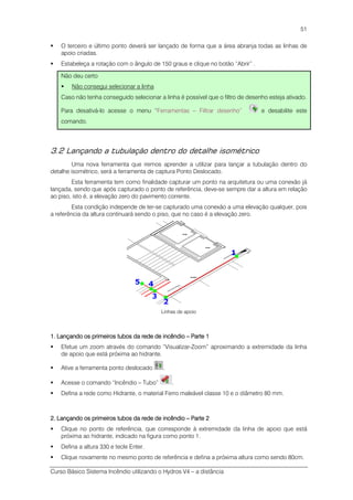 Curso Básico Sistema Incêndio utilizando o Hydros V4 – a distância
51
O terceiro e último ponto deverá ser lançado de forma que a área abranja todas as linhas de
apoio criadas.
Estabeleça a rotação com o ângulo de 150 graus e clique no botão “Abrir” .
Não deu certo
Não consegui selecionar a linha
Caso não tenha conseguido selecionar a linha é possível que o filtro de desenho esteja ativado.
Para desativá-lo acesse o menu “Ferramentas – Filtrar desenho” e desabilite este
comando.
3.2 Lançando a tubulação dentro do detalhe isométrico
Uma nova ferramenta que iremos aprender a utilizar para lançar a tubulação dentro do
detalhe isométrico, será a ferramenta de captura Ponto Deslocado.
Esta ferramenta tem como finalidade capturar um ponto na arquitetura ou uma conexão já
lançada, sendo que após capturado o ponto de referência, deve-se sempre dar a altura em relação
ao piso, isto é, a elevação zero do pavimento corrente.
Esta condição independe de ter-se capturado uma conexão a uma elevação qualquer, pois
a referência da altura continuará sendo o piso, que no caso é a elevação zero.
Linhas de apoio
1. Lançando os primeiros tubos da rede de incêndio1. Lançando os primeiros tubos da rede de incêndio1. Lançando os primeiros tubos da rede de incêndio1. Lançando os primeiros tubos da rede de incêndio –––– Parte 1Parte 1Parte 1Parte 1
Efetue um zoom através do comando “Visualizar-Zoom” aproximando a extremidade da linha
de apoio que está próxima ao hidrante.
Ative a ferramenta ponto deslocado .
Acesse o comando “Incêndio – Tubo” .
Defina a rede como Hidrante, o material Ferro maleável classe 10 e o diâmetro 80 mm.
2. Lançando os primeiros tubos da rede2. Lançando os primeiros tubos da rede2. Lançando os primeiros tubos da rede2. Lançando os primeiros tubos da rede de incêndiode incêndiode incêndiode incêndio –––– Parte 2Parte 2Parte 2Parte 2
Clique no ponto de referência, que corresponde à extremidade da linha de apoio que está
próxima ao hidrante, indicado na figura como ponto 1.
Defina a altura 330 e tecle Enter.
Clique novamente no mesmo ponto de referência e defina a próxima altura como sendo 80cm.
 