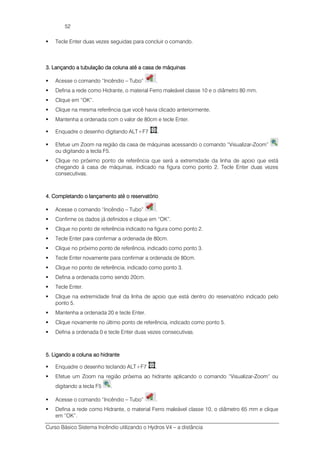 Curso Básico Sistema Incêndio utilizando o Hydros V4 – a distância
52
Tecle Enter duas vezes seguidas para concluir o comando.
3. Lançando a tubulação da coluna até a casa de máquinas3. Lançando a tubulação da coluna até a casa de máquinas3. Lançando a tubulação da coluna até a casa de máquinas3. Lançando a tubulação da coluna até a casa de máquinas
Acesse o comando “Incêndio – Tubo” .
Defina a rede como Hidrante, o material Ferro maleável classe 10 e o diâmetro 80 mm.
Clique em “OK”.
Clique na mesma referência que você havia clicado anteriormente.
Mantenha a ordenada com o valor de 80cm e tecle Enter.
Enquadre o desenho digitando ALT+F7 .
Efetue um Zoom na região da casa de máquinas acessando o comando “Visualizar-Zoom”
ou digitando a tecla F5.
Clique no próximo ponto de referência que será a extremidade da linha de apoio que está
chegando à casa de máquinas, indicado na figura como ponto 2. Tecle Enter duas vezes
consecutivas.
4. Completando o lançamento até o reservatório4. Completando o lançamento até o reservatório4. Completando o lançamento até o reservatório4. Completando o lançamento até o reservatório
Acesse o comando “Incêndio – Tubo” .
Confirme os dados já definidos e clique em “OK”.
Clique no ponto de referência indicado na figura como ponto 2.
Tecle Enter para confirmar a ordenada de 80cm.
Clique no próximo ponto de referência, indicado como ponto 3.
Tecle Enter novamente para confirmar a ordenada de 80cm.
Clique no ponto de referência, indicado como ponto 3.
Defina a ordenada como sendo 20cm.
Tecle Enter.
Clique na extremidade final da linha de apoio que está dentro do reservatório indicado pelo
ponto 5.
Mantenha a ordenada 20 e tecle Enter.
Clique novamente no último ponto de referência, indicado como ponto 5.
Defina a ordenada 0 e tecle Enter duas vezes consecutivas.
5555.... Ligando a colLigando a colLigando a colLigando a coluna ao hidranteuna ao hidranteuna ao hidranteuna ao hidrante
Enquadre o desenho teclando ALT+F7 .
Efetue um Zoom na região próxima ao hidrante aplicando o comando “Visualizar-Zoom” ou
digitando a tecla F5 .
Acesse o comando “Incêndio – Tubo” .
Defina a rede como Hidrante, o material Ferro maleável classe 10, o diâmetro 65 mm e clique
em “OK”.
 