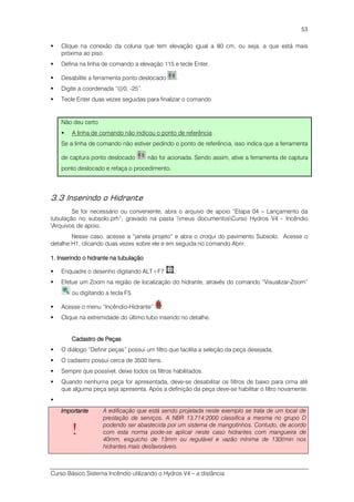 Curso Básico Sistema Incêndio utilizando o Hydros V4 – a distância
53
Clique na conexão da coluna que tem elevação igual a 80 cm, ou seja, a que está mais
próxima ao piso.
Defina na linha de comando a elevação 115 e tecle Enter.
Desabilite a ferramenta ponto deslocado .
Digite a coordenada “@0, -25”.
Tecle Enter duas vezes seguidas para finalizar o comando
Não deu certo
A linha de comando não indicou o ponto de referência
Se a linha de comando não estiver pedindo o ponto de referência, isso indica que a ferramenta
de captura ponto deslocado não foi acionada. Sendo assim, ative a ferramenta de captura
ponto deslocado e refaça o procedimento.
3.3 Inserindo o Hidrante
Se for necessário ou conveniente, abra o arquivo de apoio “Etapa 04 – Lançamento da
tubulação no subsolo.prh”, gravado na pasta meus documentosCurso Hydros V4 - Incêndio
Arquivos de apoio.
Nesse caso, acesse a “janela projeto” e abra o croqui do pavimento Subsolo. Acesse o
detalhe H1, clicando duas vezes sobre ele e em seguida no comando Abrir.
1111.... Inserindo o hidrante na tubulaçãoInserindo o hidrante na tubulaçãoInserindo o hidrante na tubulaçãoInserindo o hidrante na tubulação
Enquadre o desenho digitando ALT+F7 .
Efetue um Zoom na região de localização do hidrante, através do comando “Visualizar-Zoom”
ou digitando a tecla F5.
Acesse o menu “Incêndio-Hidrante” .
Clique na extremidade do último tubo inserido no detalhe.
Cadastro de PeçasCadastro de PeçasCadastro de PeçasCadastro de Peças
O diálogo “Definir peças” possui um filtro que facilita a seleção da peça desejada.
O cadastro possui cerca de 3500 itens.
Sempre que possível, deixe todos os filtros habilitados.
Quando nenhuma peça for apresentada, deve-se desabilitar os filtros de baixo para cima até
que alguma peça seja apresenta. Após a definição da peça deve-se habilitar o filtro novamente.
ImportanteImportanteImportanteImportante
!
A edificação que está sendo projetada neste exemplo se trata de um local de
prestação de serviços. A NBR 13.714:2000 classifica a mesma no grupo D
podendo ser abastecida por um sistema de mangotinhos. Contudo, de acordo
com esta norma pode-se aplicar neste caso hidrantes com mangueira de
40mm, esguicho de 13mm ou regulável e vazão mínima de 130l/min nos
hidrantes mais desfavoráveis.
 