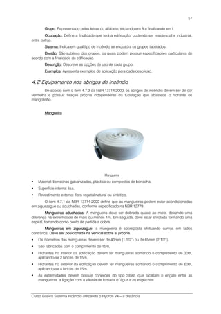 Curso Básico Sistema Incêndio utilizando o Hydros V4 – a distância
57
Grupo:Grupo:Grupo:Grupo: Representado pelas letras do alfabeto, iniciando em A e finalizando em I.
Ocupação:Ocupação:Ocupação:Ocupação: Define a finalidade que terá a edificação, podendo ser residencial e industrial,
entre outras.
Sistema:Sistema:Sistema:Sistema: Indica em qual tipo de incêndio se enquadra os grupos tabelados.
DivisãoDivisãoDivisãoDivisão: São subitens dos grupos, os quais podem possuir especificações particulares de
acordo com a finalidade da edificação.
Descrição:Descrição:Descrição:Descrição: Descreve as opções de uso de cada grupo.
Exemplos:Exemplos:Exemplos:Exemplos: Apresenta exemplos de aplicação para cada descrição.
4.2 Equipamento nos abrigos de incêndio
De acordo com o item 4.7.3 da NBR 13714:2000, os abrigos de incêndio devem ser de cor
vermelha e possuir fixação própria independente da tubulação que abastece o hidrante ou
mangotinho.
MangueiraMangueiraMangueiraMangueira
Mangueira
Material: borrachas galvanizadas, plástico ou compostos de borracha.
Superfície interna: lisa.
Revestimento externo: fibra vegetal natural ou sintético.
O item 4.7.1 da NBR 13714:2000 define que as mangueiras podem estar acondicionadas
em ziguezague ou aduchadas, conforme especificado na NBR 12779.
Mangueiras aduchadasMangueiras aduchadasMangueiras aduchadasMangueiras aduchadas: A mangueira deve ser dobrada quase ao meio, deixando uma
diferença na extremidade de mais ou menos 1m. Em seguida, deve estar enrolada formando uma
espiral, tomando como ponto de partida a dobra.
Mangueiras em ziguezagueMangueiras em ziguezagueMangueiras em ziguezagueMangueiras em ziguezague: a mangueira é sobreposta efetuando curvas em lados
contrários. Deve ser posicionada na vertical sobre si própria.
Os diâmetros das mangueiras devem ser de 40mm (1.1/2”) ou de 65mm (2.1/2”).
São fabricadas com o comprimento de 15m.
Hidrantes no interior da edificação devem ter mangueiras somando o comprimento de 30m,
aplicando-se 2 lances de 15m.
Hidrantes no exterior da edificação devem ter mangueiras somando o comprimento de 60m,
aplicando-se 4 lances de 15m.
As extremidades devem possuir conexões do tipo Storz, que facilitam o engate entre as
mangueiras, a ligação com a válvula de tomada d´água e os esguichos.
 