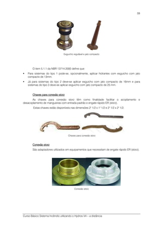 Curso Básico Sistema Incêndio utilizando o Hydros V4 – a distância
59
Esguicho regulável e jato compacto
O item 5.1.1 da NBR 13714:2000 define que:
Para sistemas do tipo 1 pode-se, opcionalmente, aplicar hidrantes com esguicho com jato
compacto de 13mm.
Já para sistemas do tipo 2 deve-se aplicar esguicho com jato compacto de 16mm e para
sistemas do tipo 3 deve-se aplicar esguicho com jato compacto de 25 mm.
Chaves para conexão storzChaves para conexão storzChaves para conexão storzChaves para conexão storz
As chaves para conexão storz têm como finalidade facilitar o acoplamento e
desacoplamento de mangueiras com entrada padrão e engate rápido ER (storz).
Estas chaves estão disponíveis nas dimensões 2" 1/2 x 1" 1/2 e 2" 1/2 x 2" 1/2.
Chaves para conexão storz
Conexão storzConexão storzConexão storzConexão storz
São adaptadores utilizados em equipamentos que necessitam de engate rápido ER (storz).
Conexão storz
 