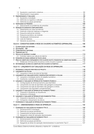 Curso Básico Sistema Incêndio utilizando o Hydros V4 – a distância
6
1.2 Ajustando o pavimento cobertura................................................................................................ 93
1.3 Desenhando o reservatório.......................................................................................................... 94
2222 DDDDIMENSIONANDO A TUBULIMENSIONANDO A TUBULIMENSIONANDO A TUBULIMENSIONANDO A TUBULAÇÃOAÇÃOAÇÃOAÇÃO ........................................................................................................................................................................................................................................................................................................................................................................................................................................................95959595
2.1 Ajustando a tubulação ................................................................................................................. 95
2.2 Definindo os registros e válvulas ................................................................................................. 97
2.3 Definindo as peças pendentes .................................................................................................... 99
3333 VVVVERIFICANDO AS PRESSÕERIFICANDO AS PRESSÕERIFICANDO AS PRESSÕERIFICANDO AS PRESSÕESESESES ........................................................................................................................................................................................................................................................................................................................................................................................................................................................................100100100100
3.1 Solucionando os problemas de pressões................................................................................. 101
4444 GGGGERAÇÃO DE DESENHOS CERAÇÃO DE DESENHOS CERAÇÃO DE DESENHOS CERAÇÃO DE DESENHOS COMPLEMENTARESOMPLEMENTARESOMPLEMENTARESOMPLEMENTARES............................................................................................................................................................................................................................................................................................................................................................................103103103103
4.1 Desenhando as cotas isométricas............................................................................................. 103
4.2 Inserindo a lista de materiais e a legenda ................................................................................. 104
4.3 Esquema vertical de incêndio.................................................................................................... 105
4.4 Esquema isométrico de incêndio .............................................................................................. 105
4.5 Visualização tridimensional ........................................................................................................ 105
4.6 Lista de materiais ....................................................................................................................... 106
4.7 Gerando as pranchas................................................................................................................. 106
AULA 9AULA 9AULA 9AULA 9 –––– CONCEITOS SOBRE A RECONCEITOS SOBRE A RECONCEITOS SOBRE A RECONCEITOS SOBRE A REDE DE CHUVEIRO AUTOMDE DE CHUVEIRO AUTOMDE DE CHUVEIRO AUTOMDE DE CHUVEIRO AUTOMÁTICO (SPRINKLERS)ÁTICO (SPRINKLERS)ÁTICO (SPRINKLERS)ÁTICO (SPRINKLERS) ............................................................................................101010108888
1111 CCCCLASSIFICAÇÃO DOS SISLASSIFICAÇÃO DOS SISLASSIFICAÇÃO DOS SISLASSIFICAÇÃO DOS SISTEMASTEMASTEMASTEMAS ....................................................................................................................................................................................................................................................................................................................................................................................................................................................108108108108
2222 OOOOCUPAÇÕESCUPAÇÕESCUPAÇÕESCUPAÇÕES 109109109109
3333 CCCCOMPONENTES E MATERIAOMPONENTES E MATERIAOMPONENTES E MATERIAOMPONENTES E MATERIAISISISIS ....................................................................................................................................................................................................................................................................................................................................................................................................................................................................111111111111
4444 TTTTEMPERATURAEMPERATURAEMPERATURAEMPERATURA 112112112112
5555 VVVVÁLVULA DE GOVERNO EÁLVULA DE GOVERNO EÁLVULA DE GOVERNO EÁLVULA DE GOVERNO E ALARMEALARMEALARMEALARME............................................................................................................................................................................................................................................................................................................................................................................................................................................113113113113
5.1 Controle máximo por válvula de alarme .................................................................................... 114
6666 CCCCONEXÕES DE ENSAIOONEXÕES DE ENSAIOONEXÕES DE ENSAIOONEXÕES DE ENSAIO ((((DRENOS DE FIM DE LINDRENOS DE FIM DE LINDRENOS DE FIM DE LINDRENOS DE FIM DE LINHAHAHAHA))))............................................................................................................................................................................................................................................................................................................................................115115115115
7777 ÁÁÁÁREA DE COBERTURA E EREA DE COBERTURA E EREA DE COBERTURA E EREA DE COBERTURA E ESPAÇAMENTO POR CHUVESPAÇAMENTO POR CHUVESPAÇAMENTO POR CHUVESPAÇAMENTO POR CHUVEIRO EM PÉ E PENDENTEIRO EM PÉ E PENDENTEIRO EM PÉ E PENDENTEIRO EM PÉ E PENDENTES DE COBERTURA PADRÃS DE COBERTURA PADRÃS DE COBERTURA PADRÃS DE COBERTURA PADRÃOOOO........................................................116116116116
7.1 Distâncias mínimas entre chuveiros e entre chuveiro e parede................................................ 116
8888 DDDDETERMINAÇÃO DA ÁREAETERMINAÇÃO DA ÁREAETERMINAÇÃO DA ÁREAETERMINAÇÃO DA ÁREA DE COBERTURA POR CHUDE COBERTURA POR CHUDE COBERTURA POR CHUDE COBERTURA POR CHUVEIRO AUTOMÁTICOVEIRO AUTOMÁTICOVEIRO AUTOMÁTICOVEIRO AUTOMÁTICO............................................................................................................................................................................................................................117117117117
AULA 10AULA 10AULA 10AULA 10 –––– LANÇAMENTO DA TUBULALANÇAMENTO DA TUBULALANÇAMENTO DA TUBULALANÇAMENTO DA TUBULAÇÃO DA REDE DE SPRINÇÃO DA REDE DE SPRINÇÃO DA REDE DE SPRINÇÃO DA REDE DE SPRINKLERSKLERSKLERSKLERS ....................................................................................................................................................................................118118118118
1111 AAAACESSANDO O ACESSANDO O ACESSANDO O ACESSANDO O ARQUIVO PARA INÍCIO DRQUIVO PARA INÍCIO DRQUIVO PARA INÍCIO DRQUIVO PARA INÍCIO DO PROJETOO PROJETOO PROJETOO PROJETO ............................................................................................................................................................................................................................................................................................................................................118118118118
2222 LLLLANÇAMENTO DA COLUNAANÇAMENTO DA COLUNAANÇAMENTO DA COLUNAANÇAMENTO DA COLUNA ................................................................................................................................................................................................................................................................................................................................................................................................................................................................................118118118118
2.1 Lançando a coluna da rede de Sprinkler................................................................................... 119
3333 LLLLANÇAMENTO DA TUBULAÇANÇAMENTO DA TUBULAÇANÇAMENTO DA TUBULAÇANÇAMENTO DA TUBULAÇÃO ENTRE O RESERVATÓÃO ENTRE O RESERVATÓÃO ENTRE O RESERVATÓÃO ENTRE O RESERVATÓRIO INFERIOR ERIO INFERIOR ERIO INFERIOR ERIO INFERIOR E A COLUNAA COLUNAA COLUNAA COLUNA........................................................................................................................................................................................119119119119
3.1 Lançando a tubulação dentro do detalhe isométrico................................................................ 119
3.2 Invertendo o sentido da tubulação ............................................................................................ 122
4444 LLLLANÇANDO A TUBULAÇÃOANÇANDO A TUBULAÇÃOANÇANDO A TUBULAÇÃOANÇANDO A TUBULAÇÃO DEDEDEDE SSSSPRINKLER NO PAVIMENTPRINKLER NO PAVIMENTPRINKLER NO PAVIMENTPRINKLER NO PAVIMENTOOOO SSSSUBSUBSUBSUBSOLOOLOOLOOLO................................................................................................................................................................................................................................................123123123123
4.1 Configurações de dimensionamento para Sprinklers............................................................... 123
4.2 Lançamento da rede de Sprinklers das garagens à esquerda................................................. 124
4.3 Lançamento da rede de Sprinklers das garagens à direita ...................................................... 125
4.4 Lançamento dos Sprinklers complementares........................................................................... 125
5555 LLLLANÇANDO A TUBULAÇÃOANÇANDO A TUBULAÇÃOANÇANDO A TUBULAÇÃOANÇANDO A TUBULAÇÃO DEDEDEDE SSSSPRINKLER NO PAVIMENTPRINKLER NO PAVIMENTPRINKLER NO PAVIMENTPRINKLER NO PAVIMENTOOOO TTTTÉRREOÉRREOÉRREOÉRREO ........................................................................................................................................................................................................................................................127127127127
5.1 Copiando e ajustando as arquiteturas....................................................................................... 127
5.2 Ajustando a tubulação ............................................................................................................... 128
6666 LLLLANÇANDO A TUBULAÇÃOANÇANDO A TUBULAÇÃOANÇANDO A TUBULAÇÃOANÇANDO A TUBULAÇÃO DEDEDEDE SSSSPRINKLER NOS PAVIMENPRINKLER NOS PAVIMENPRINKLER NOS PAVIMENPRINKLER NOS PAVIMENTOSTOSTOSTOS TTTTIPOSIPOSIPOSIPOS........................................................................................................................................................................................................................................................129129129129
6.1 Copiando e ajustando os croquis.............................................................................................. 129
6.2 Corrigindo o lançamento da coluna .......................................................................................... 130
7777 CCCCORRIGINDO A TUBULAÇÃORRIGINDO A TUBULAÇÃORRIGINDO A TUBULAÇÃORRIGINDO A TUBULAÇÃO DEO DEO DEO DE SSSSPRINKLER NO PAVIMENTPRINKLER NO PAVIMENTPRINKLER NO PAVIMENTPRINKLER NO PAVIMENTOOOO TTTTÉRREOÉRREOÉRREOÉRREO................................................................................................................................................................................................................................................131131131131
AULA 11AULA 11AULA 11AULA 11 –––– DIMENSIONANDO A REDEDIMENSIONANDO A REDEDIMENSIONANDO A REDEDIMENSIONANDO A REDE DE SPRINKLERDE SPRINKLERDE SPRINKLERDE SPRINKLER................................................................................................................................................................................................................................................................................................132132132132
1111 CCCCORRIGINDO AS TUBULAÇORRIGINDO AS TUBULAÇORRIGINDO AS TUBULAÇORRIGINDO AS TUBULAÇÕES NO PAVIMENTOÕES NO PAVIMENTOÕES NO PAVIMENTOÕES NO PAVIMENTO TTTTIPOIPOIPOIPO 3333 ............................................................................................................................................................................................................................................................................................................................132132132132
1.1 Dimensionando a tubulação ...................................................................................................... 132
1.2 Definindo as peças pendentes .................................................................................................. 133
1.3 Cadastrando as peças pendentes ............................................................................................ 133
1.4 Apagando a área de operação desnecessária ......................................................................... 136
2222 CCCCORRIGINDO AS TUBULAÇORRIGINDO AS TUBULAÇORRIGINDO AS TUBULAÇORRIGINDO AS TUBULAÇÕES NO PAVIMENTOÕES NO PAVIMENTOÕES NO PAVIMENTOÕES NO PAVIMENTO TTTTIPOIPOIPOIPO 2222 ............................................................................................................................................................................................................................................................................................................................137137137137
2.1 Dimensionando a tubulação ...................................................................................................... 137
2.2 Definindo as peças pendentes .................................................................................................. 137
2.3 Apagando as áreas de operação desnecessárias no pavimento Tipo 2................................. 137
 