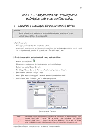 Curso Básico Sistema Incêndio utilizando o Hydros V4 – a distância
61
AULA 5 – Lançamento das tubulações e
definições sobre as configurações
1 Copiando a tubulação para o pavimento térreo
Objetivos:
Copiar o lançamento realizado no pavimento Subsolo para o pavimento Térreo.
Verificar alguns critérios de configuração.
1111.... Abrindo o arquivoAbrindo o arquivoAbrindo o arquivoAbrindo o arquivo
Com o programa aberto, clique no botão “Abrir”.
Selecione a pasta meus documentosCurso Hydros V4 - Incêndio Arquivos de apoio Etapa
05 – Lançamento do hidrante no Subsolo.prh e clique no botão “Abrir”.
2. Copiando o croqui do pavimento subsolo para o pavimento térreo2. Copiando o croqui do pavimento subsolo para o pavimento térreo2. Copiando o croqui do pavimento subsolo para o pavimento térreo2. Copiando o croqui do pavimento subsolo para o pavimento térreo
Acesse a janela projeto .
Clique com o botão direito do mouse sobre o pavimento Subsolo.
Selecione a opção “Copiar Croqui”.
No diálogo “Copiar Croqui do Pavimento” defina a origem como Subsolo.
Em “Destino” selecione a opção Térreo.
Em “Copiar” selecione a opção “Todos os elementos inclusive detalhes”.
Em “Projetos” selecione as opções Incêndio e Arquitetura.
Copiar Croqui do Pavimento
DicaDicaDicaDica
!!!!
Se desejar copiar um pavimento para mais de um destino ao mesmo tempo, basta
manter pressionada a tecla CTRLCTRLCTRLCTRL, e clicar consecutivamente nos demais
pavimentos de destino. Desta forma não será necessário efetuar a cópia uma a
uma, principalmente em edificações com um grande número de pavimentos.
 