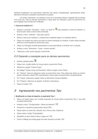 Curso Básico Sistema Incêndio utilizando o Hydros V4 – a distância
63
hidrantes localizados nos pavimentos inferiores não seriam contabilizadas, apresentando então,
diâmetros inferiores e pressões insuficientes no projeto.
Um ponto importante a se destacar é que só é necessário efetuar a ligação das prumadas
uma única vez. Para os demais pavimentos a cópia deve ser efetuada a partir do pavimento em
que a ligação da prumada já foi realizada.
1111.... Coluna de incêndio HIColuna de incêndio HIColuna de incêndio HIColuna de incêndio HI----1111
Acesse o comando “Visualizar – Zoom” ou tecle F5 para destacar o local do hidrante e o
local do piso onde a coluna será conectada.
Acesse o menu “Incêndio - Tubo para coluna”.
Defina a rede como Hidrante, o material Ferro maleável classe 10 e diâmetro 65mm.
Clique na conexão da coluna que está na mesma elevação do hidrante. A partir desta conexão
teremos a continuidade da coluna até o piso.
Clique na indicação amarela apresentada no piso para efetuar a conexão com o subsolo.
Acesse o menu “Elementos - Tubos - Inverter sentido”.
Selecione o tubo recém lançado e tecle Enter.
2.2 Copiando a tubulação para os demais pavimentos
Acesse a janela projeto .
Clique com o botão direito do mouse sobre o pavimento Térreo.
Selecione a opção “Copiar Croqui”.
No diálogo “Copiar croqui do Pavimento” defina a origem como Térreo.
Em “Destino” deve-se selecionar todos os pavimentos Tipo. Para selecionar todos ao mesmo
tempo mantenha a tecla CTRL pressionada e clique sobre os pavimentos correspondentes.
Em “Copiar” selecione a opção Todos os elementos inclusive detalhes.
Em “Projetos” selecione as opções “Incêndio e Arquitetura.
Clique no botão “OK”.
3 Ingressando nos pavimentos Tipo
1111.... Modificando os níveis do desenho no pavimento Tipo 1Modificando os níveis do desenho no pavimento Tipo 1Modificando os níveis do desenho no pavimento Tipo 1Modificando os níveis do desenho no pavimento Tipo 1
Efetue um duplo clique com o botão esquerdo do mouse sobre o pavimento Tipo 1, que está
na pasta Pavimentos.
Acesse o menu “Configurações – Níveis de desenho” .
Pressione e mantenha pressionada a tecla CTRL.
Clique sobre os níveis Arq. Subsolo, Arq. Térreo e Arq. Cobertura.
Clique sobre o botão “Propriedades”.
Desabilite os itens Visível e Ativo e clique em “OK”.
Feche o diálogo da configuração de níveis clicando no botão “OK”.
 