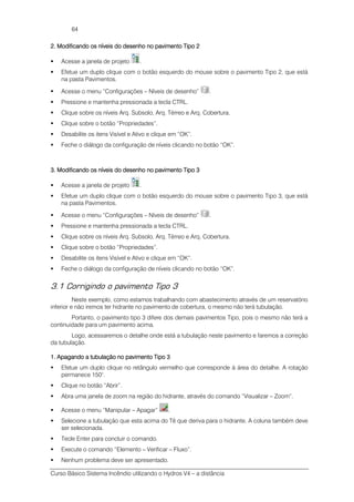 Curso Básico Sistema Incêndio utilizando o Hydros V4 – a distância
64
2222.... Modificando os níveis do desenho no pavimento Tipo 2Modificando os níveis do desenho no pavimento Tipo 2Modificando os níveis do desenho no pavimento Tipo 2Modificando os níveis do desenho no pavimento Tipo 2
Acesse a janela de projeto .
Efetue um duplo clique com o botão esquerdo do mouse sobre o pavimento Tipo 2, que está
na pasta Pavimentos.
Acesse o menu “Configurações – Níveis de desenho” .
Pressione e mantenha pressionada a tecla CTRL.
Clique sobre os níveis Arq. Subsolo, Arq. Térreo e Arq. Cobertura.
Clique sobre o botão “Propriedades”.
Desabilite os itens Visível e Ativo e clique em “OK”.
Feche o diálogo da configuração de níveis clicando no botão “OK”.
3333.... Modificando os níveis do desenho no pavimento TipoModificando os níveis do desenho no pavimento TipoModificando os níveis do desenho no pavimento TipoModificando os níveis do desenho no pavimento Tipo 3333
Acesse a janela de projeto .
Efetue um duplo clique com o botão esquerdo do mouse sobre o pavimento Tipo 3, que está
na pasta Pavimentos.
Acesse o menu “Configurações – Níveis de desenho” .
Pressione e mantenha pressionada a tecla CTRL.
Clique sobre os níveis Arq. Subsolo, Arq. Térreo e Arq. Cobertura.
Clique sobre o botão “Propriedades”.
Desabilite os itens Visível e Ativo e clique em “OK”.
Feche o diálogo da configuração de níveis clicando no botão “OK”.
3.1 Corrigindo o pavimento Tipo 3
Neste exemplo, como estamos trabalhando com abastecimento através de um reservatório
inferior e não iremos ter hidrante no pavimento de cobertura, o mesmo não terá tubulação.
Portanto, o pavimento tipo 3 difere dos demais pavimentos Tipo, pois o mesmo não terá a
continuidade para um pavimento acima.
Logo, acessaremos o detalhe onde está a tubulação neste pavimento e faremos a correção
da tubulação.
1111.... Apagando a tubulação no pavimento Tipo 3Apagando a tubulação no pavimento Tipo 3Apagando a tubulação no pavimento Tipo 3Apagando a tubulação no pavimento Tipo 3
Efetue um duplo clique no retângulo vermelho que corresponde à área do detalhe. A rotação
permanece 150°.
Clique no botão “Abrir”.
Abra uma janela de zoom na região do hidrante, através do comando “Visualizar – Zoom”.
Acesse o menu “Manipular – Apagar” .
Selecione a tubulação que esta acima do Tê que deriva para o hidrante. A coluna também deve
ser selecionada.
Tecle Enter para concluir o comando.
Execute o comando “Elemento – Verificar – Fluxo”.
Nenhum problema deve ser apresentado.
 