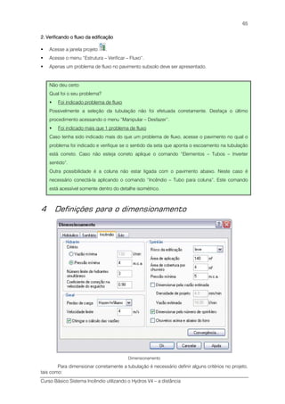 Curso Básico Sistema Incêndio utilizando o Hydros V4 – a distância
65
2222.... Verificando o fluxo da edificaçãoVerificando o fluxo da edificaçãoVerificando o fluxo da edificaçãoVerificando o fluxo da edificação
Acesse a janela projeto .
Acesse o menu “Estrutura – Verificar – Fluxo”.
Apenas um problema de fluxo no pavimento subsolo deve ser apresentado.
Não deu certo
Qual foi o seu problema?
Foi indicado problema de fluxo
Possivelmente a seleção da tubulação não foi efetuada corretamente. Desfaça o último
procedimento acessando o menu “Manipular – Desfazer”.
Foi indicado mais que 1 problema de fluxo
Caso tenha sido indicado mais do que um problema de fluxo, acesse o pavimento no qual o
problema foi indicado e verifique se o sentido da seta que aponta o escoamento na tubulação
está correto. Caso não esteja correto aplique o comando “Elementos – Tubos – Inverter
sentido”.
Outra possibilidade é a coluna não estar ligada com o pavimento abaixo. Neste caso é
necessário conectá-la aplicando o comando “Incêndio – Tubo para coluna”. Este comando
está acessível somente dentro do detalhe isométrico.
4 Definições para o dimensionamento
Dimensionamento
Para dimensionar corretamente a tubulação é necessário definir alguns critérios no projeto,
tais como:
 
