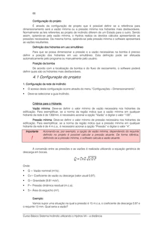 Curso Básico Sistema Incêndio utilizando o Hydros V4 – a distância
66
Configuração do projetoConfiguração do projetoConfiguração do projetoConfiguração do projeto
É através da configuração de projeto que é possível definir se a referência para
dimensionamento será a vazão mínima ou a pressão mínima nos hidrantes mais desfavoráveis.
Normalmente as leis referentes ao projeto de incêndio diferem de um Estado para o outro. Sendo
assim, optando-se pela vazão mínima, o Hydros realiza os devidos cálculos apresentando as
pressões necessárias. Da mesma forma, optando-se pela pressão mínima o software apresentará
as vazões resultantes.
Definição dos hidrantes em uso simultâneoDefinição dos hidrantes em uso simultâneoDefinição dos hidrantes em uso simultâneoDefinição dos hidrantes em uso simultâneo
Para que se possa dimensionar a pressão e a vazão necessárias na bomba é preciso
definir a posição dos hidrantes em uso simultâneo. Esta definição pode ser efetuada
automaticamente pelo programa ou manualmente pelo usuário.
Posição da bombaPosição da bombaPosição da bombaPosição da bomba
De acordo com a localização da bomba e do fluxo de escoamento, o software poderá
definir quais são os hidrantes mais desfavoráveis.
4.1 Configuração do projeto
1111.... Configuração da rede de incêndioConfiguração da rede de incêndioConfiguração da rede de incêndioConfiguração da rede de incêndio
O acesso desta configuração ocorre através do menu “Configurações – Dimensionamento”.
Deve-se selecionar a guia Incêndio.
Critérios para o Hidrante:Critérios para o Hidrante:Critérios para o Hidrante:Critérios para o Hidrante:
Vazão mínimaVazão mínimaVazão mínimaVazão mínima: Deve-se definir o valor mínimo de vazão necessária nos hidrantes da
edificação. Para exemplificar, se a norma da região indica que a vazão mínima em qualquer
hidrante da rede é de 130l/min, é necessário acionar a opção “Vazão” e digitar o valor “130”.
Pressão mínimaPressão mínimaPressão mínimaPressão mínima: Deve-se definir o valor mínimo de pressão necessária nos hidrantes da
edificação. Para exemplificar, se a norma da região indica que a pressão mínima em qualquer
hidrante da rede é de 4 m.c.a., é necessário acionar a opção “Pressão” e digitar o valor “4”.
ImportanteImportanteImportanteImportante
!!!!
Acionando-se, por exemplo, a opção de vazão mínima, dependendo do requinte
definido no projeto é possível calcular a pressão atuante. De forma idêntica,
definindo-se a pressão mínima, o software calcula a vazão atuante.
A conversão entre as pressões e as vazões é realizada utilizando a equação genérica de
descarga em bocais.
Onde:
Q = Vazão nominal (m³/s);
Cv= Coeficiente de vazão ou descarga (valor usual 0,97);
G= Gravidade (9.81 m/s²);
P= Pressão dinâmica residual (m.c.a);
S= Área do esguicho (m²).
Exemplo:Exemplo:Exemplo:Exemplo:
Vamos supor uma situação na qual a pressão é 15 m.c.a, o coeficiente de descarga 0,97 e
o requinte 13 mm. Qual seria a vazão?
 